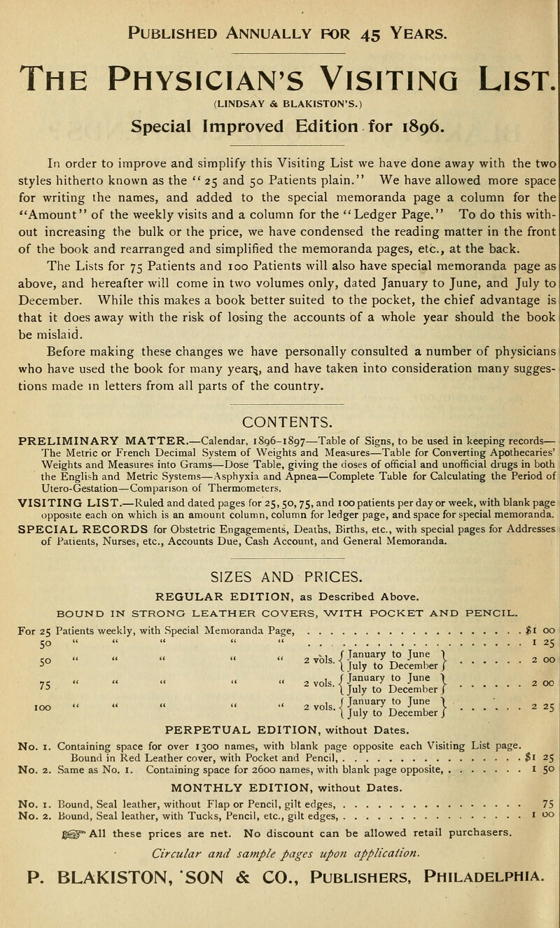 The PHYSICIAN'S Visiting List. (LINDSAY & BLAKISTON'S.) Special Improved Edition for 1896. In order to improve and simplify this Visiting List we have done away with the two styles hitherto known as the  25 and 50 Patients plain. We have allowed more space for writing the names, and added to the special memoranda page a column for the Amount of the weekly visits and a column for the Ledger Page. To do this with- out increasing the bulk or the price, we have condensed the reading matter in the front of the book and rearranged and simplified the memoranda pages, etc., at the back. The Lists for 75 Patients and 100 Patients will also have special memoranda page as above, and hereafter will come in two volumes only, dated January to June, and July to December. While this makes a book better suited to the pocket, the chief advantage is that it does away with the risk of losing the accounts of a whole year should the book be mislaid. Before making these changes we have personally consulted a number of physicians who have used the book for many year^, and have taken into consideration many sugges- tions made in letters from all parts of the country. CONTENTS. PRELIMINARY MATTER.—Calendar, 1896-1897—Table of Signs, to be used in keeping records— The Metric or French Decimal System of Weights and Measures—Table for Converting Apothecaries' Weights and Measures into Grams—Dose Table, giving the doses of official and unofficial drugs in both the English and Metric Systems—Asphyxia and Apnea—Complete Table for Calculating the Period of Utero-Gestation—Comparison of Thermometers. VISITING LIST.—Ruled and dated pages for 25,50, 75, and 100 patients per day or week, with blank page opposite each on which is an amount column, column for ledger page, and space for special memoranda. SPECIAL RECORDS for Obstetric Engagements, Deaths, Births, etc., with special pages for Addresses of Patients, Nurses, etc.. Accounts Due, Cash Account, and General Memoranda. SIZES AND PRICES. REGULAR EDITION, as Described Above. BOUND IN STRONG LEATHER COVERS, WITH POCKET AND PENCIL. For 25 Patients weekly, with Special Memoranda Page, $1 00 50      I 25 <. II « ^ 1 r January to Tune | ^ „^ CO      2 vols. K T 1 i -TV I y 2 00 ■' ( July to December j /< Li « ii « „ 1 f January to June ) „ ,^ 71:      2 vols. < i , ^^ T\ ■' , > 200 '■' I Ji^ly to December J ion  «  «  2 vols i January to June ■> • '°° ^ ''''• t July to December | ....•- 2 25 PERPETUAL EDITION, without Dates. No. I. Containing space for over 1300 names, with blank page opposite each Visiting List page. Bound in Red Leather cover, with Pocket and Pencil, ^i 25 No. 2. Same as No. i. Containing space for 2600 names, with blank page opposite, i 50 MONTHLY EDITION, without Dates. No, I. Bound, Seal leather, without Flap or Pencil, gilt edges, 75 No. 2. Bound, Seal leather, with Tucks, Pencil, etc., gilt edges, i 00 jg^ All these prices are net. No discount can be allowed retail purchasers. Circular and sample pages upon application. P. BLAKISTON, SON & CO., Publishers, Philadelphia.