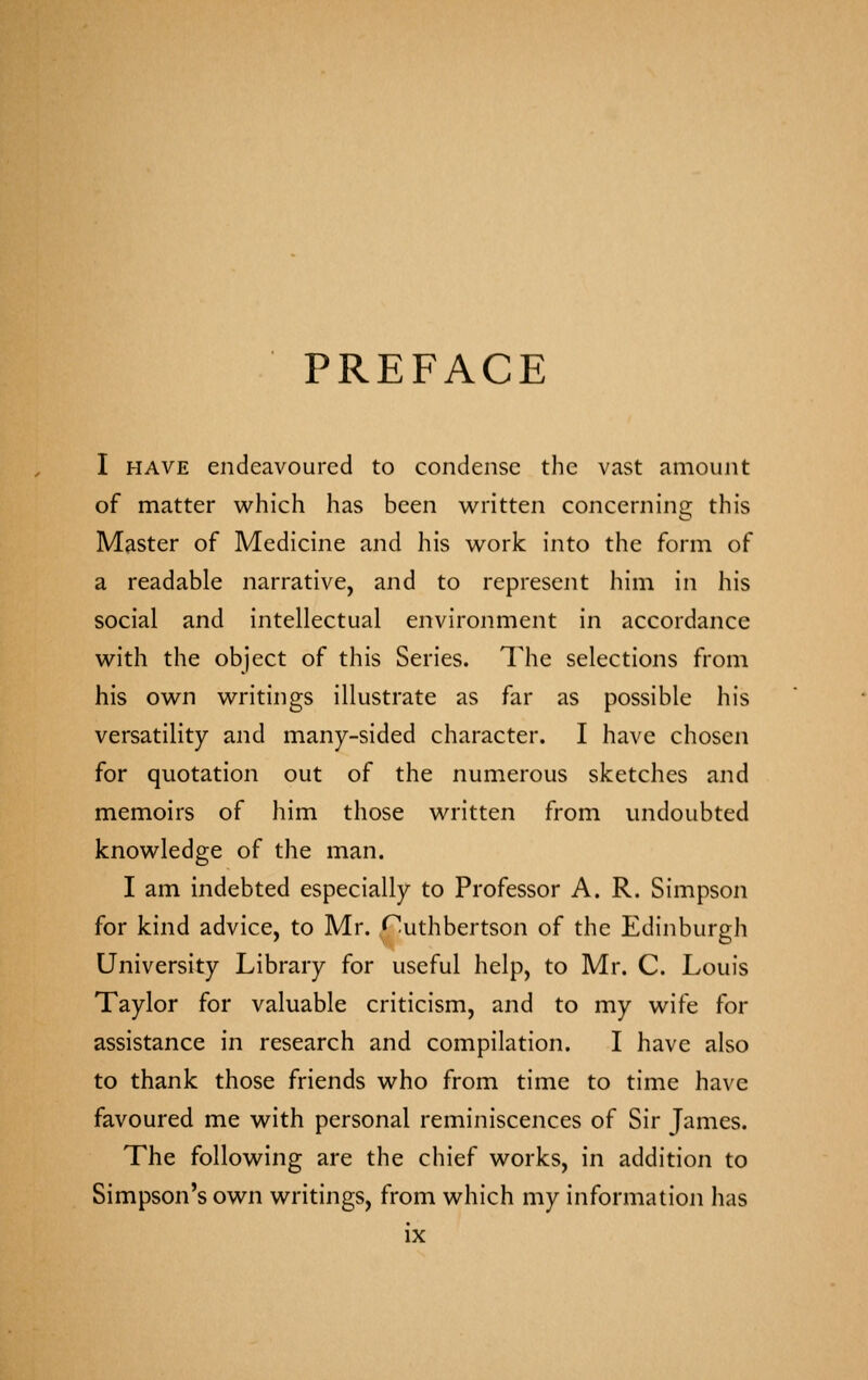 PREFACE I HAVE endeavoured to condense the vast amount of matter which has been written concerning this Master of Medicine and his work into the form of a readable narrative, and to represent him in his social and intellectual environment in accordance with the object of this Series. The selections from his own writings illustrate as far as possible his versatility and many-sided character. I have chosen for quotation out of the numerous sketches and memoirs of him those written from undoubted knowledge of the man. I am indebted especially to Professor A. R. Simpson for kind advice, to Mr. Cuthbertson of the Edinburgh University Library for useful help, to Mr. C. Louis Taylor for valuable criticism, and to my wife for assistance in research and compilation. I have also to thank those friends who from time to time have favoured me with personal reminiscences of Sir James. The following are the chief works, in addition to Simpson's own writings, from which my information has