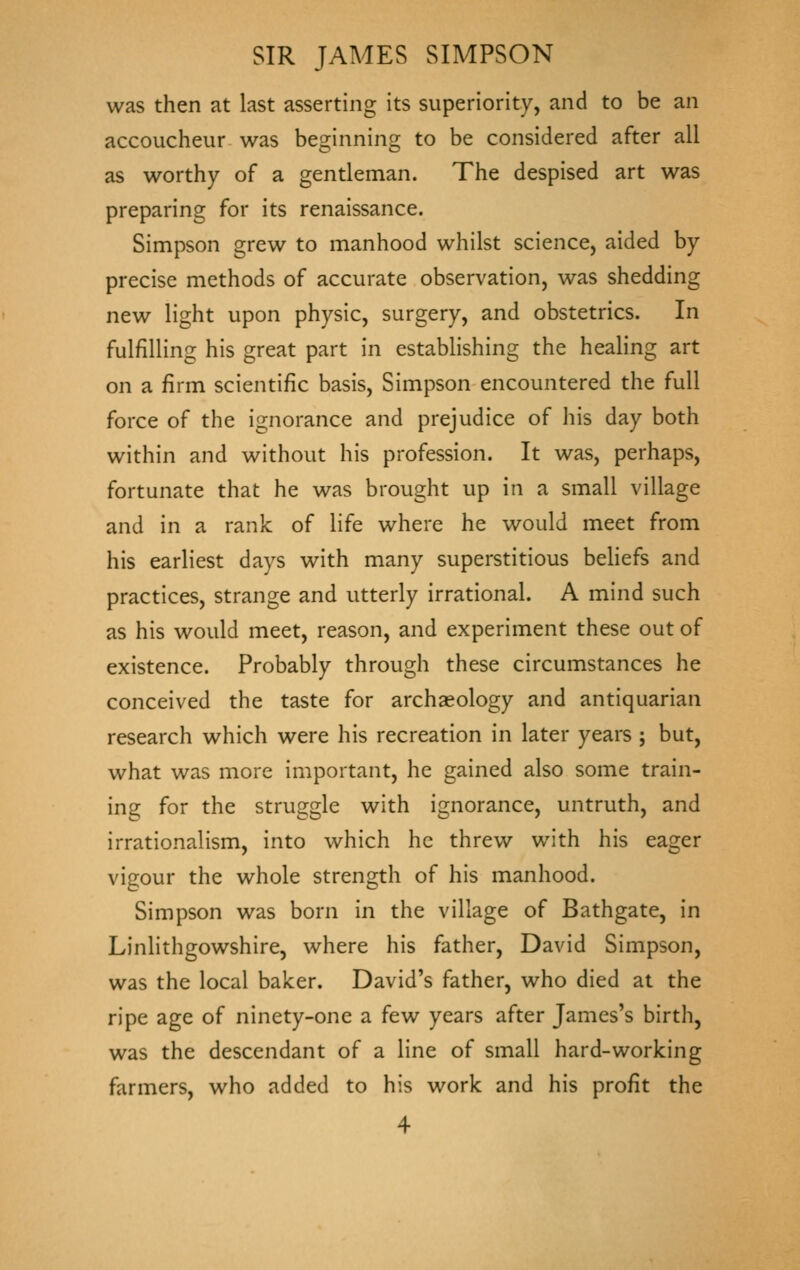 was then at last asserting its superiority, and to be an accoucheur was beginning to be considered after all as worthy of a gentleman. The despised art was preparing for its renaissance. Simpson grew to manhood whilst science, aided by precise methods of accurate observation, was shedding new light upon physic, surgery, and obstetrics. In fulfilling his great part in establishing the healing art on a firm scientific basis, Simpson encountered the full force of the ignorance and prejudice of his day both within and without his profession. It was, perhaps, fortunate that he was brought up in a small village and in a rank of life where he would meet from his earliest days with many superstitious beHefs and practices, strange and utterly irrational. A mind such as his would meet, reason, and experiment these out of existence. Probably through these circumstances he conceived the taste for archaeology and antiquarian research which were his recreation in later years ; but, what was more important, he gained also some train- ing for the struggle with ignorance, untruth, and irrationalism, into which he threw with his eager vigour the whole strength of his manhood. Simpson was born in the village of Bathgate, in Linlithgowshire, where his father, David Simpson, was the local baker. David's father, who died at the ripe age of ninety-one a few years after James's birth, was the descendant of a line of small hard-working farmers, who added to his work and his profit the