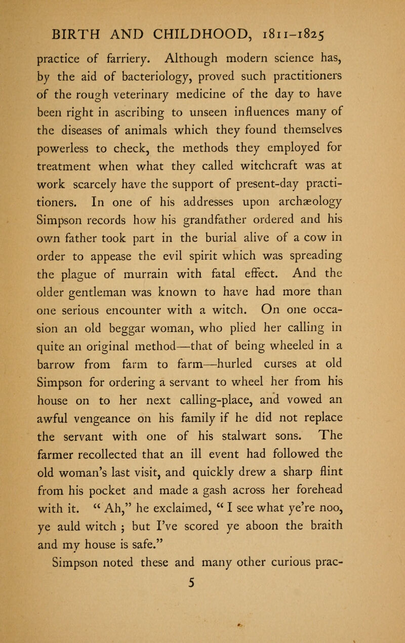 practice of farriery. Although modern science has, by the aid of bacteriology, proved such practitioners of the rough veterinary medicine of the day to have been right in ascribing to unseen influences many of the diseases of animals v^^hich they found themselves powerless to check, the methods they employed for treatment when what they called witchcraft was at work scarcely have the support of present-day practi- tioners. In one of his addresses upon archaeology Simpson records how his grandfather ordered and his own father took part in the burial alive of a cow in order to appease the evil spirit which was spreading the plague of murrain with fatal effect. And the older gentleman was known to have had more than one serious encounter with a witch. On one occa- sion an old beggar woman, who plied her calling in quite an original method—that of being wheeled in a barrow from farm to farm—hurled curses at old Simpson for ordering a servant to wheel her from his house on to her next calling-place, and vowed an awful vengeance on his family if he did not replace the servant with one of his stalwart sons. The farmer recollected that an ill event had followed the old woman's last visit, and quickly drew a sharp flint from his pocket and made a gash across her forehead with it.  Ah, he exclaimed,  I see what ye're noo, ye auld witch ; but I've scored ye aboon the braith and my house is safe. Simpson noted these and many other curious prac-