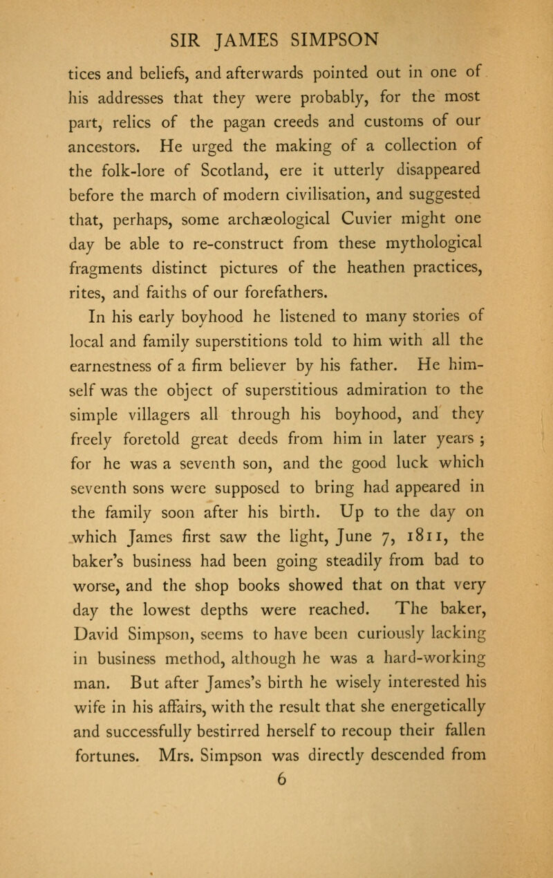 tices and beliefs, and afterwards pointed out in one of his addresses that they were probably, for the most part, relics of the pagan creeds and customs of our ancestors. He urged the making of a collection of the folk-lore of Scotland, ere it utterly disappeared before the march of modern civilisation, and suggested that, perhaps, some archaeological Cuvier might one day be able to re-construct from these mythological fragments distinct pictures of the heathen practices, rites, and faiths of our forefathers. In his early boyhood he listened to many stories of local and family superstitions told to him with all the earnestness of a firm believer by his father. He him- self was the object of superstitious admiration to the simple villagers all through his boyhood, and they freely foretold great deeds from him in later years ; for he was a seventh son, and the good luck which seventh sons were supposed to bring had appeared in the family soon after his birth. Up to the day on which James first saw the light, June 7, 1811, the baker's business had been going steadily from bad to worse, and the shop books showed that on that very day the lowest depths were reached. The baker, David Simpson, seems to have been curiously lacking in business method, although he was a hard-working man. But after James's birth he wisely interested his wife in his affairs, with the result that she energetically and successfully bestirred herself to recoup their fallen fortunes. Mrs. Simpson was directly descended from