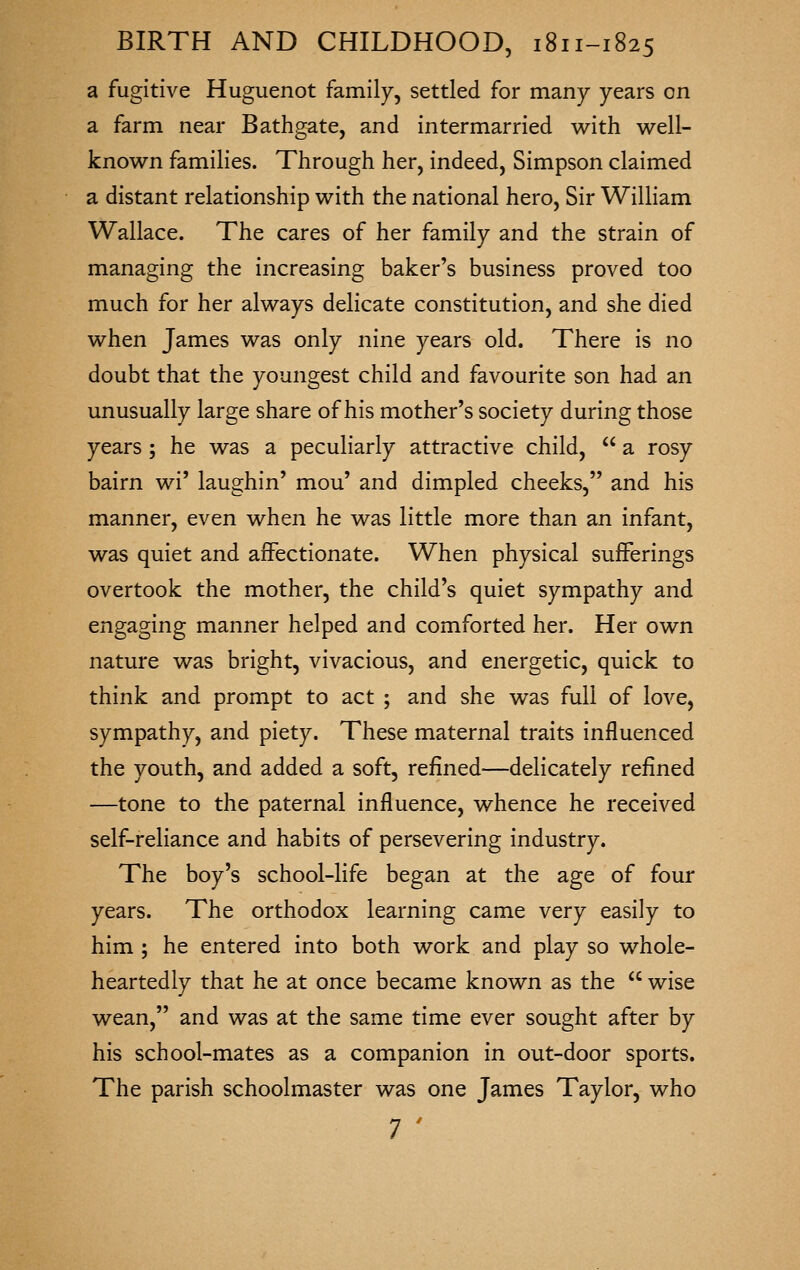 a fugitive Huguenot family, settled for many years on a farm near Bathgate, and intermarried with well- known families. Through her, indeed, Simpson claimed a distant relationship with the national hero. Sir William Wallace. The cares of her family and the strain of managing the increasing baker's business proved too much for her always delicate constitution, and she died when James was only nine years old. There is no doubt that the youngest child and favourite son had an unusually large share of his mother's society during those years ; he was a peculiarly attractive child,  a rosy bairn wi' laughin' mou' and dimpled cheeks, and his manner, even when he was little more than an infant, was quiet and affectionate. When physical sufferings overtook the mother, the child's quiet sympathy and engaging manner helped and comforted her. Her own nature was bright, vivacious, and energetic, quick to think and prompt to act ; and she was full of love, sympathy, and piety. These maternal traits influenced the youth, and added a soft, refined—delicately refined —tone to the paternal influence, whence he received self-reliance and habits of persevering industry. The boy's school-life began at the age of four years. The orthodox learning came very easily to him ; he entered into both work and play so whole- heartedly that he at once became known as the  wise wean, and was at the same time ever sought after by his school-mates as a companion in out-door sports. The parish schoolmaster was one James Taylor, who