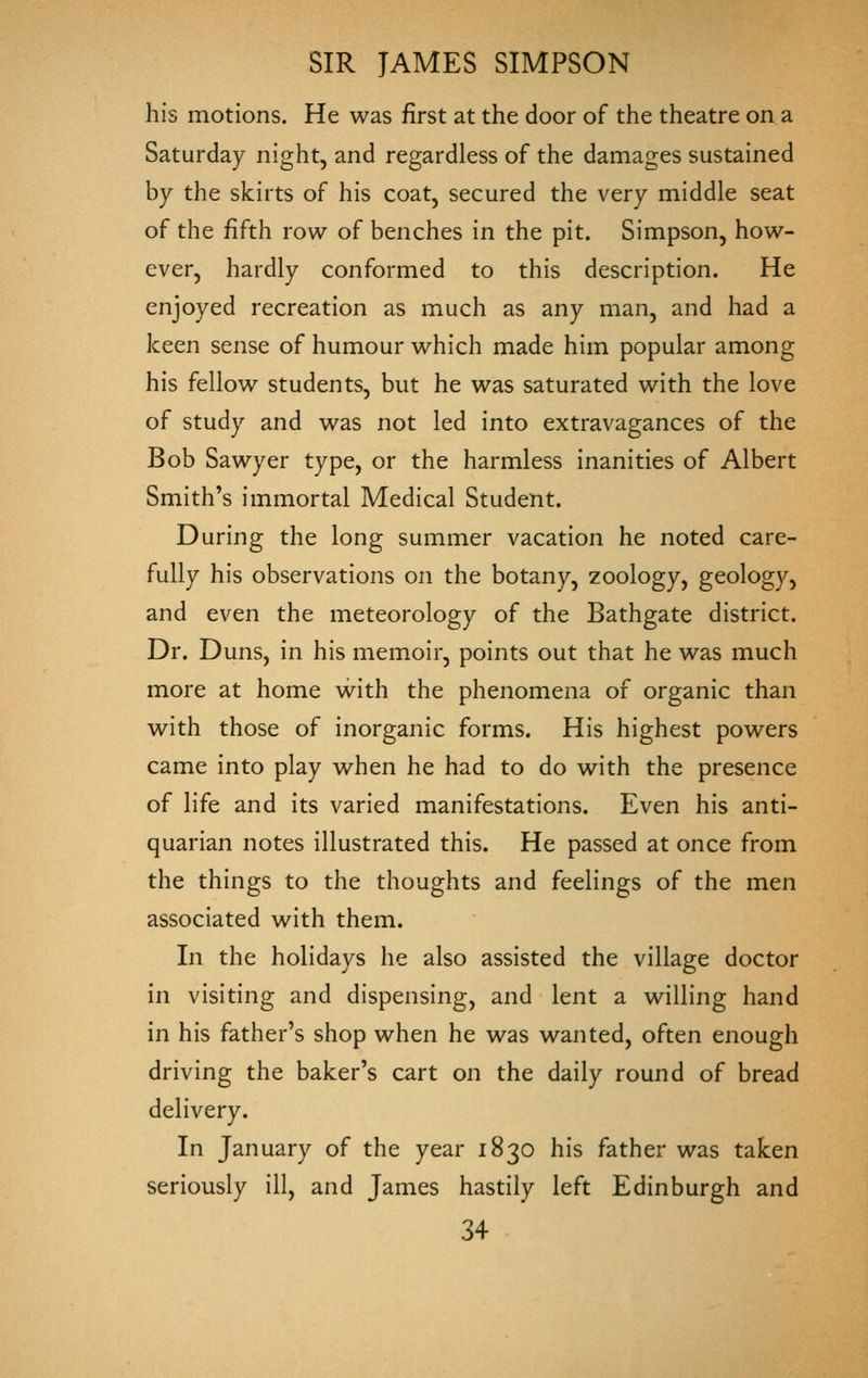 his motions. He was first at the door of the theatre on a Saturday night, and regardless of the damages sustained by the skirts of his coat, secured the very middle seat of the fifth row of benches in the pit. Simpson, how- ever, hardly conformed to this description. He enjoyed recreation as much as any man, and had a keen sense of humour which made him popular among his fellow students, but he was saturated with the love of study and was not led into extravagances of the Bob Sawyer type, or the harmless inanities of Albert Smith's immortal Medical Student. During the long summer vacation he noted care- fully his observations on the botany, zoology, geology, and even the meteorology of the Bathgate district. Dr. Duns, in his memoir, points out that he was much more at home with the phenomena of organic than with those of inorganic forms. His highest powers came into play when he had to do with the presence of life and its varied manifestations. Even his anti- quarian notes illustrated this. He passed at once from the things to the thoughts and feelings of the men associated with them. In the holidays he also assisted the village doctor in visiting and dispensing, and lent a willing hand in his father's shop when he was wanted, often enough driving the baker's cart on the daily round of bread delivery. In January of the year 1830 his father was taken seriously ill, and James hastily left Edinburgh and