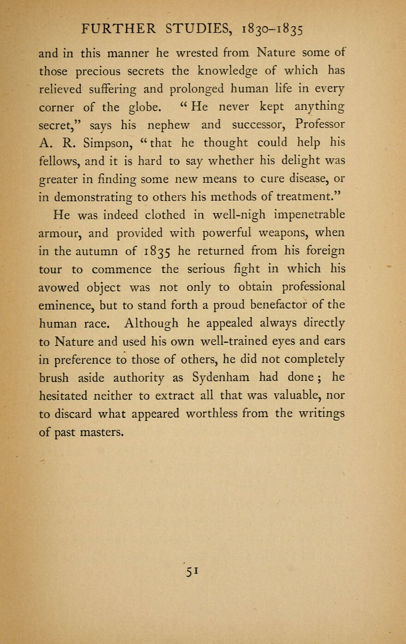 and in this manner he wrested from Nature some of those precious secrets the knowledge of which has relieved suffering and prolonged human life in every corner of the globe.  He never kept anything secret, says his nephew and successor, Professor A. R. Simpson, that he thought could help his fellows, and it is hard to say whether his delight was greater in finding some new means to cure disease, or in demonstrating to others his methods of treatment. He was indeed clothed in well-nigh impenetrable armour, and provided with powerful weapons, when in the autumn of 1835 he returned from his foreign tour to commence the serious fight in which his avowed object was not only to obtain professional eminence, but to stand forth a proud benefactor of the human race. Although he appealed always directly to Nature and used his own well-trained eyes and ears in preference to those of others, he did not completely brush aside authority as Sydenham had done; he hesitated neither to extract all that was valuable, nor to discard what appeared worthless from the writings of past masters.