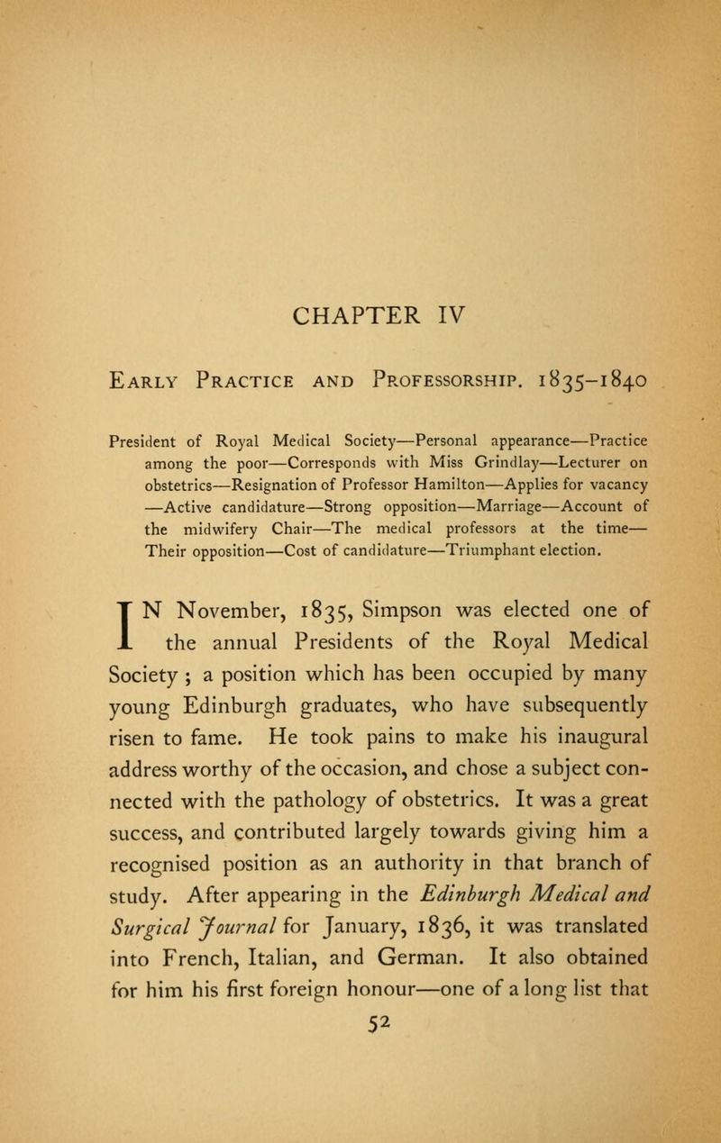 CHAPTER IV Early Practice and Professorship, i835-1840 President of Royal Medical Society—Personal appearance—Practice among the poor—Corresponds with Miss Grindlay—Lecturer on obstetrics—Resignation of Professor Hamilton—Applies for vacancy —Active candidature—Strong opposition—Marriage—Account of the midwifery Chair—The medical professors at the time— Their opposition—Cost of candidature—Triumphant election. IN November, 1835, Simpson was elected one of the annual Presidents of the Royal Medical Society ; a position which has been occupied by many young Edinburgh graduates, who have subsequently risen to fame. He took pains to make his inaugural address worthy of the occasion, and chose a subject con- nected with the pathology of obstetrics. It was a great success, and contributed largely towards giving him a recognised position as an authority in that branch of study. After appearing in the Edinburgh Medical and Surgical ^Journal {ox January, 1836, it was translated into French, Italian, and German. It also obtained for him his first foreign honour—one of along list that