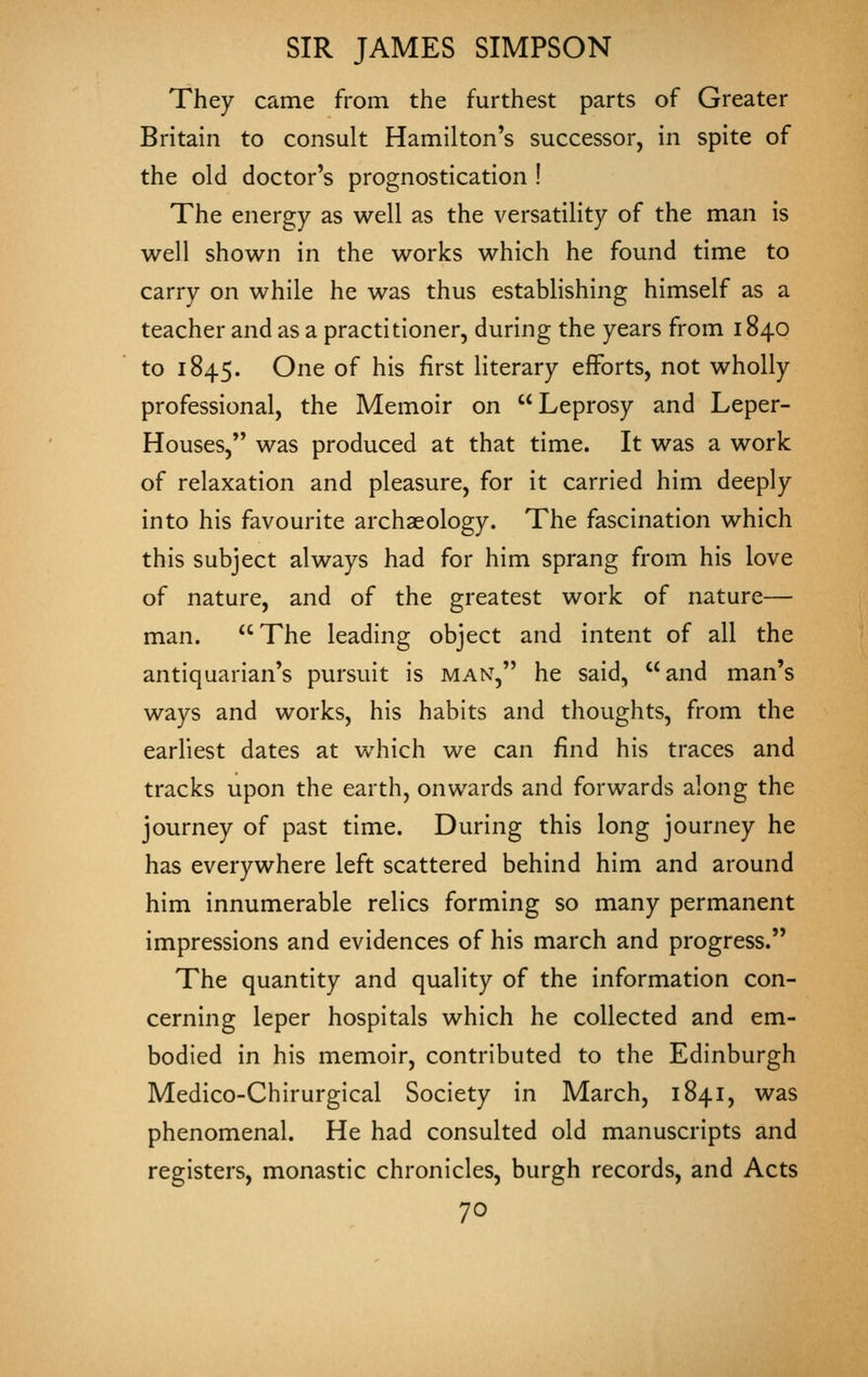 They came from the furthest parts of Greater Britain to consult Hamilton's successor, in spite of the old doctor's prognostication ! The energy as well as the versatility of the man is well shown in the works which he found time to carry on while he was thus establishing himself as a teacher and as a practitioner, during the years from 1840 to 1845. One of his first literary efforts, not wholly professional, the Memoir on Leprosy and Leper- Houses, was produced at that time. It was a work of relaxation and pleasure, for it carried him deeply into his favourite archaeology. The fascination which this subject always had for him sprang from his love of nature, and of the greatest work of nature— man. The leading object and intent of all the antiquarian's pursuit is man, he said, and man's ways and works, his habits and thoughts, from the earhest dates at which we can find his traces and tracks upon the earth, onwards and forwards along the journey of past time. During this long journey he has everywhere left scattered behind him and around him innumerable relics forming so many permanent impressions and evidences of his march and progress. The quantity and quality of the information con- cerning leper hospitals which he collected and em- bodied in his memoir, contributed to the Edinburgh Medico-Chirurgical Society in March, 1841, was phenomenal. He had consulted old manuscripts and registers, monastic chronicles, burgh records, and Acts