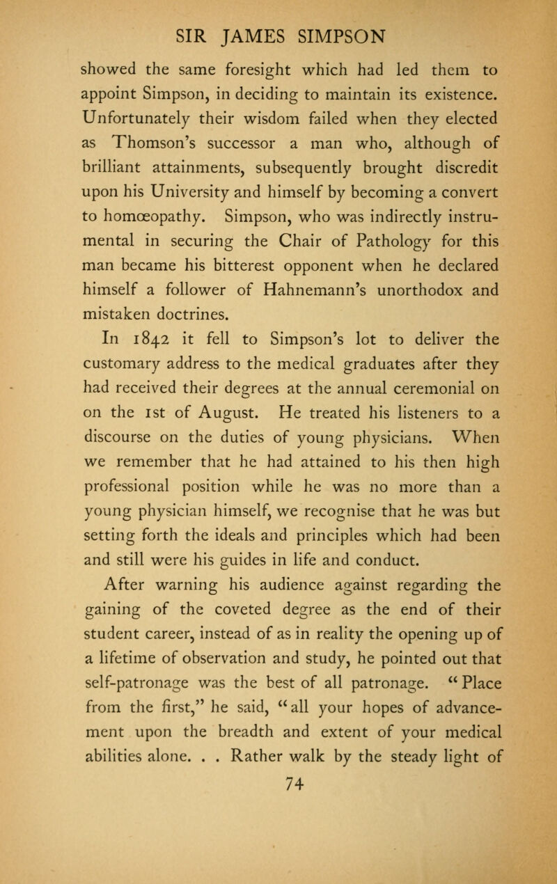 showed the same foresight which had led them to appoint Simpson, in deciding to maintain its existence. Unfortunately their wisdom failed when they elected as Thomson's successor a man who, although of briUiant attainments, subsequently brought discredit upon his University and himself by becoming a convert to homoeopathy. Simpson, who was indirectly instru- mental in securing the Chair of Pathology for this man became his bitterest opponent when he declared himself a follower of Hahnemann's unorthodox and mistaken doctrines. In 1842 it fell to Simpson's lot to deliver the customary address to the medical graduates after they had received their degrees at the annual ceremonial on on the I St of August. He treated his listeners to a discourse on the duties of young physicians. When we remember that he had attained to his then high professional position while he was no more than a young physician himself, we recognise that he was but setting forth the ideals and principles which had been and still were his guides in life and conduct. After warning his audience against regarding the gaining of the coveted degree as the end of their student career, instead of as in reality the opening up of a lifetime of observation and study, he pointed out that self-patronage was the best of all patronage.  Place from the first, he said, all your hopes of advance- ment upon the breadth and extent of your medical abilities alone. . . Rather walk by the steady light of