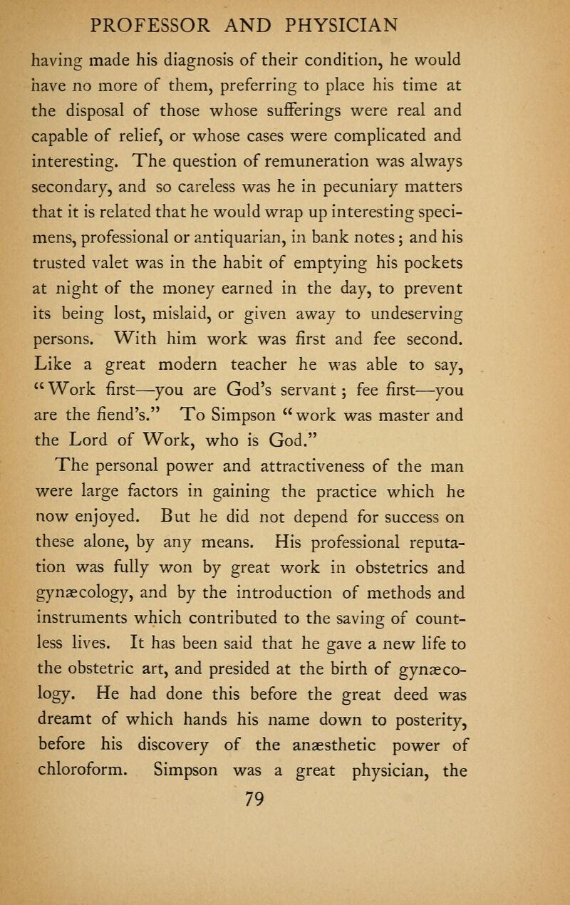 having made his diagnosis of their condition, he would have no more of them, preferring to place his time at the disposal of those v^^hose sufferings v^^ere real and capable of relief, or whose cases were complicated and interesting. The question of remuneration was always secondary, and so careless was he in pecuniary matters that it is related that he would wrap up interesting speci- mens, professional or antiquarian, in bank notes; and his trusted valet was in the habit of emptying his pockets at night of the money earned in the day, to prevent its being lost, mislaid, or given away to undeserving persons. With him work was first and fee second. Like a great modern teacher he was able to say,  Work first—you are God's servant; fee first—you are the fiend's. To Simpson  work was master and the Lord of Work, who is God. The personal power and attractiveness of the man were large factors in gaining the practice which he now enjoyed. But he did not depend for success on these alone, by any means. His professional reputa- tion was fully won by great work in obstetrics and gynaecology, and by the introduction of methods and instruments which contributed to the saving of count- less lives. It has been said that he gave a new life to the obstetric art, and presided at the birth of gynaeco- logy. He had done this before the great deed was dreamt of which hands his name down to posterity, before his discovery of the anaesthetic power of chloroform. Simpson was a great physician, the