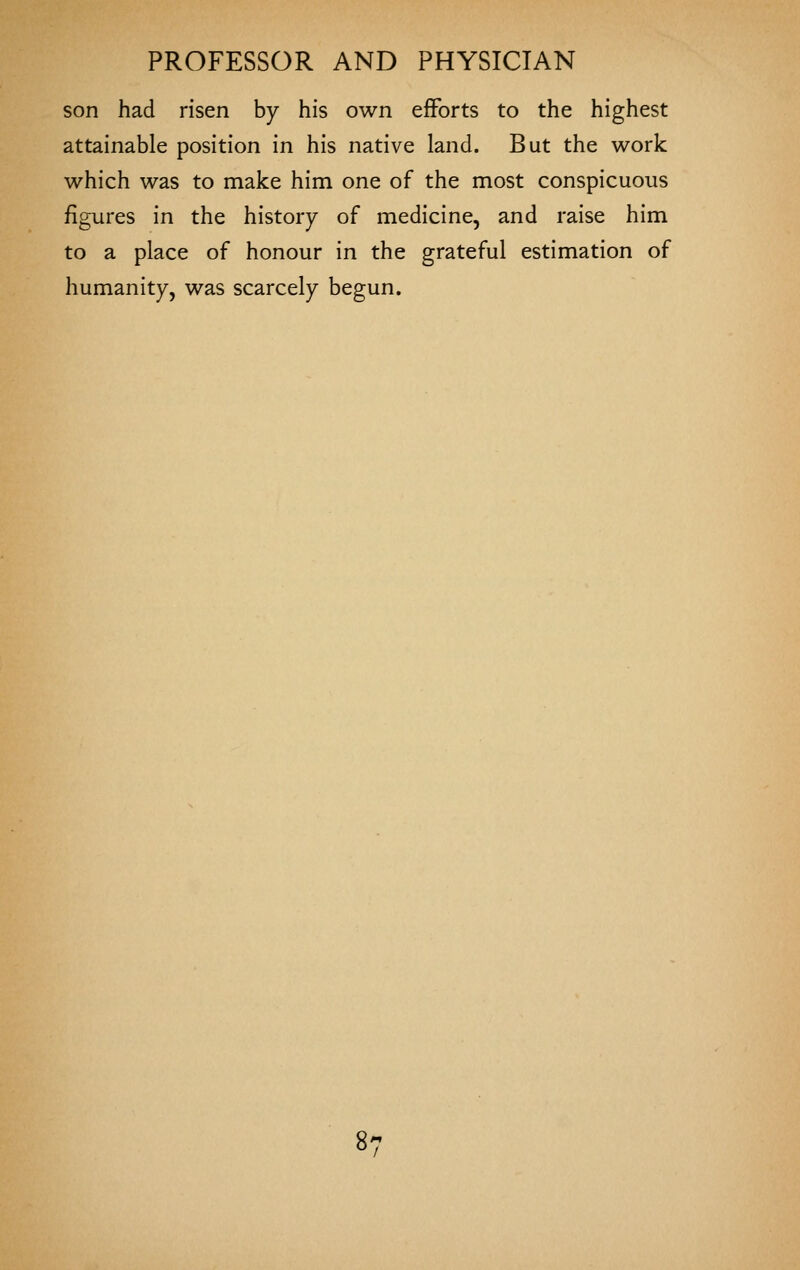 son had risen by his own efforts to the highest attainable position in his native land. But the work which was to make him one of the most conspicuous figures in the history of medicine, and raise him to a place of honour in the grateful estimation of humanity, was scarcely begun.