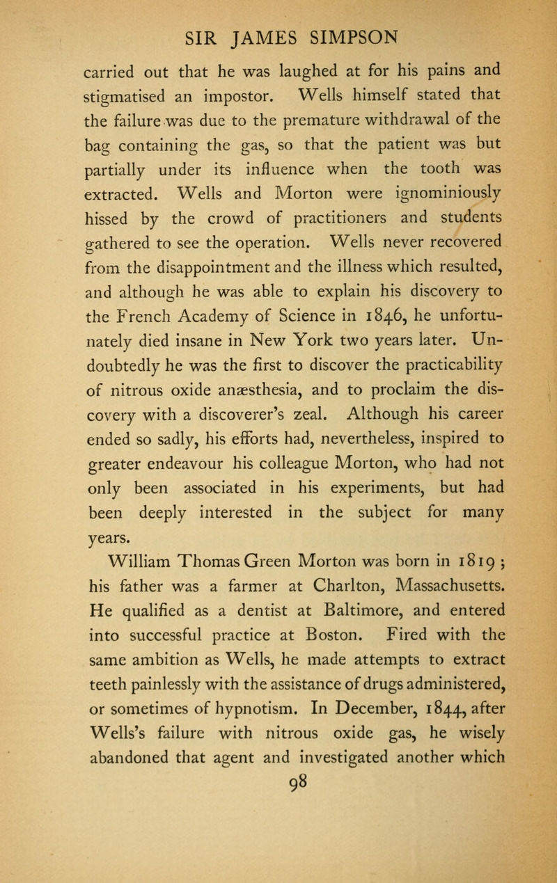 carried out that he was laughed at for his pains and stigmatised an impostor. Wells himself stated that the failure was due to the premature withdrawal of the bag containing the gas, so that the patient was but partially under its influence when the tooth was extracted. Wells and Morton were ignominiously hissed by the crowd of practitioners and students gathered to see the operation. Wells never recovered from the disappointment and the illness which resulted, and although he was able to explain his discovery to the French Academy of Science in 1846, he unfortu- nately died insane in New York two years later. Un- doubtedly he was the first to discover the practicability of nitrous oxide anaesthesia, and to proclaim the dis- covery with a discoverer's zeal. Although his career ended so sadly, his efforts had, nevertheless, inspired to greater endeavour his colleague Morton, who had not only been associated in his experiments, but had been deeply interested in the subject for many years. William Thomas Green Morton was born in 1819 ; his father was a farmer at Charlton, Massachusetts. He qualified as a dentist at Baltimore, and entered into successful practice at Boston. Fired with the same ambition as Wells, he made attempts to extract teeth painlessly with the assistance of drugs administered, or sometimes of hypnotism. In December, 1844, after Wells's failure with nitrous oxide gas, he wisely abandoned that agent and investigated another which