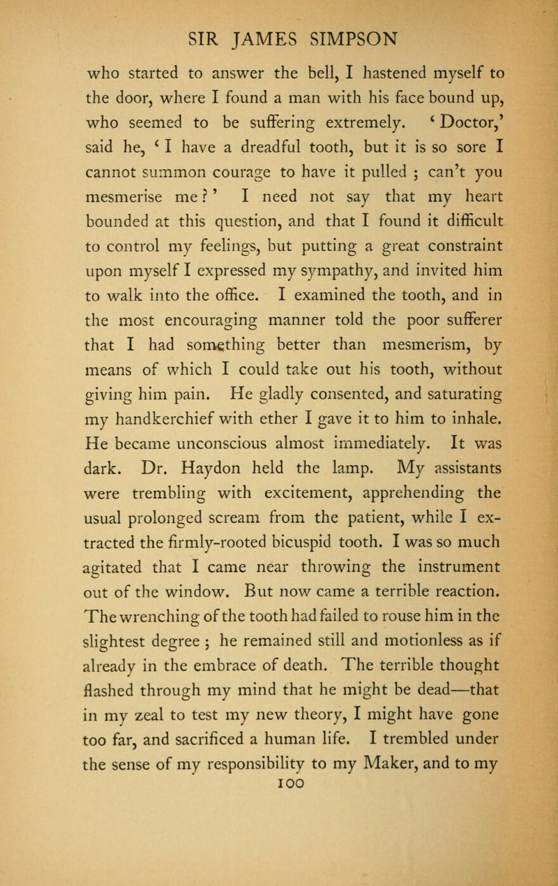 who started to answer the bell, I hastened myself to the door, where I found a man with his face bound up, who seemed to be suffering extremely. ' Doctor,' said he, ' I have a dreadful tooth, but it is so sore I cannot summon courage to have it pulled ; can't you mesmerise me ? ' I need not say that my heart bounded at this question, and that I found it difficult to control my feelings, but putting a great constraint upon myself I expressed my sympathy, and invited him to walk into the office. I examined the tooth, and in the most encouraging manner told the poor sufferer that I had soniething better than mesmerism, by means of which I could take out his tooth, without giving him pain. He gladly consented, and saturating my handkerchief with ether I gave it to him to inhale. He became unconscious almost immediately. It was dark. Dr. Haydon held the lamp. My assistants were trembling with excitement, apprehending the usual prolonged scream from the patient, while I ex- tracted the firmly-rooted bicuspid tooth. I was so much agitated that I came near throwing the instrument out of the window. But now came a terrible reaction. The wrenching of the tooth had failed to rouse him in the slightest degree ; he remained still and motionless as if already in the embrace of death. The terrible thought flashed through my mind that he might be dead—that in my zeal to test my new theory, I might have gone too far, and sacrificed a human life. I trembled under the sense of my responsibility to my Maker, and to my