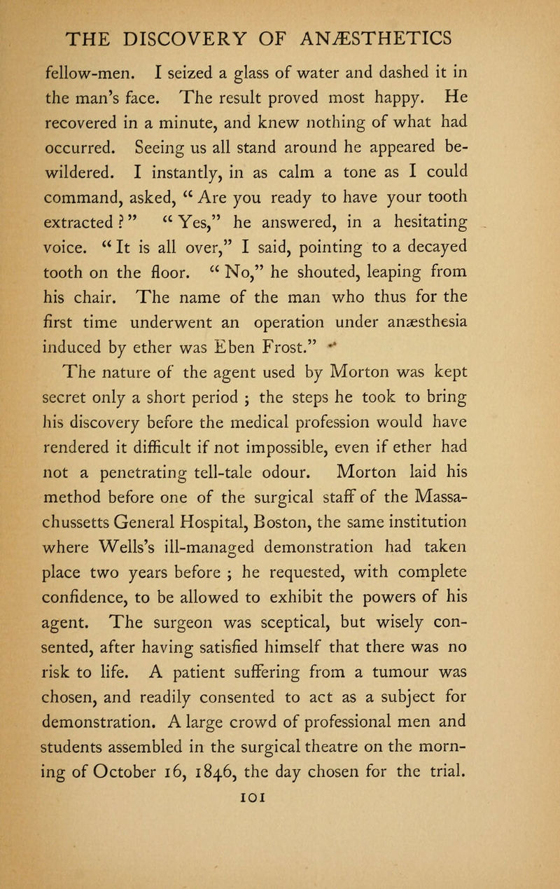 fellow-men. I seized a glass of water and dashed it in the man's face. The result proved most happy. He recovered in a minute, and knew nothing of what had occurred. Seeing us all stand around he appeared be- wildered. I instantly, in as calm a tone as I could command, asked,  Are you ready to have your tooth extracted ?  Yes, he answered, in a hesitating voice.  It is all over, I said, pointing to a decayed tooth on the floor.  No, he shouted, leaping from his chair. The name of the man who thus for the first time underwent an operation under anaesthesia induced by ether was Eben Frost. •* The nature of the agent used by Morton was kept secret only a short period ; the steps he took to bring his discovery before the medical profession would have rendered it difficult if not impossible, even if ether had not a penetrating tell-tale odour. Morton laid his method before one of the surgical staff of the Massa- chussetts General Hospital, Boston, the same institution where Wells's ill-managed demonstration had taken place two years before ; he requested, with complete confidence, to be allowed to exhibit the powers of his agent. The surgeon was sceptical, but wisely con- sented, after having satisfied himself that there was no risk to Hfe. A patient suffering from a tumour was chosen, and readily consented to act as a subject for demonstration. A large crowd of professional men and students assembled in the surgical theatre on the morn- ing of October i6, 1846, the day chosen for the trial. lOI