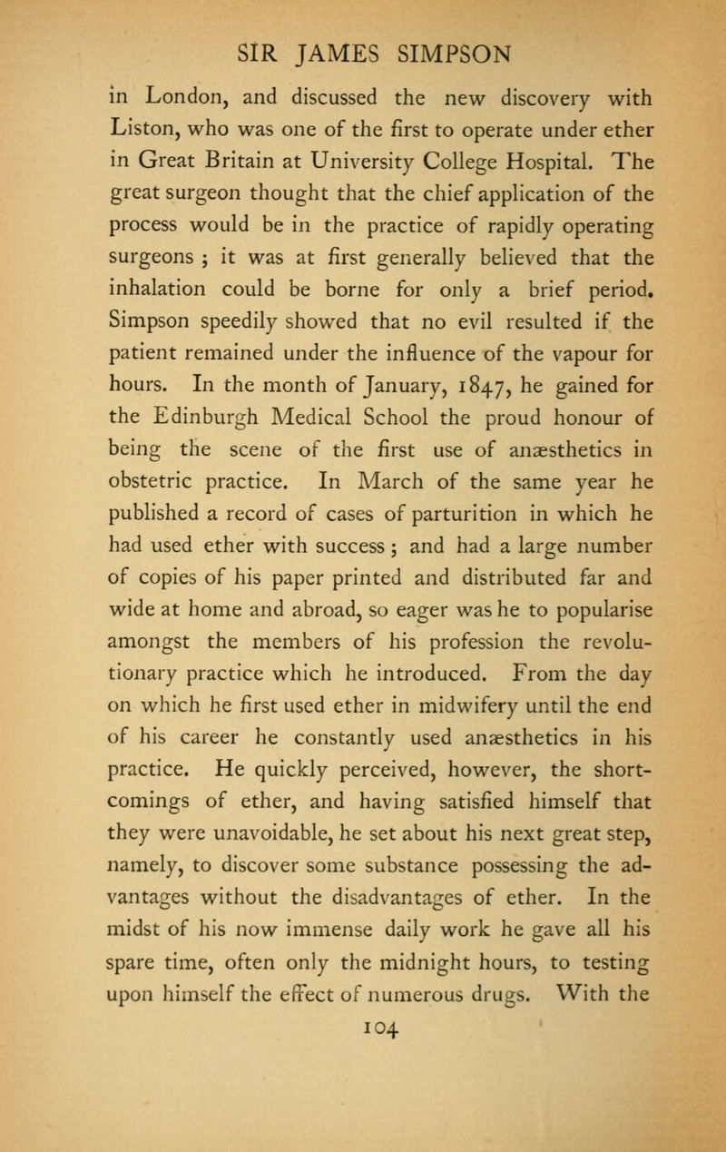 in London, and discussed the new discovery with Liston, who was one of the first to operate under ether in Great Britain at University College Hospital. The great surgeon thought that the chief application of the process would be in the practice of rapidly operating surgeons ; it was at first generally believed that the inhalation could be borne for only a brief period. Simpson speedily showed that no evil resulted if the patient remained under the influence of the vapour for hours. In the month of January, 1847, ^^ gained for the Edinburgh Medical School the proud honour of being the scene of the first use of anaesthetics in obstetric practice. In March of the same year he published a record of cases of parturition in which he had used ether with success; and had a large number of copies of his paper printed and distributed far and wide at home and abroad, so eager was he to popularise amongst the members of his profession the revolu- tionary practice which he introduced. From the day on which he first used ether in midwifery until the end of his career he constantly used anaesthetics in his practice. He quickly perceived, however, the short- comings of ether, and having satisfied himself that they were unavoidable, he set about his next great step, namely, to discover some substance possessing the ad- vantages without the disadvantages of ether. In the midst of his now immense daily work he gave all his spare time, often only the midnight hours, to testing upon himself the effect of numerous drugs. With the