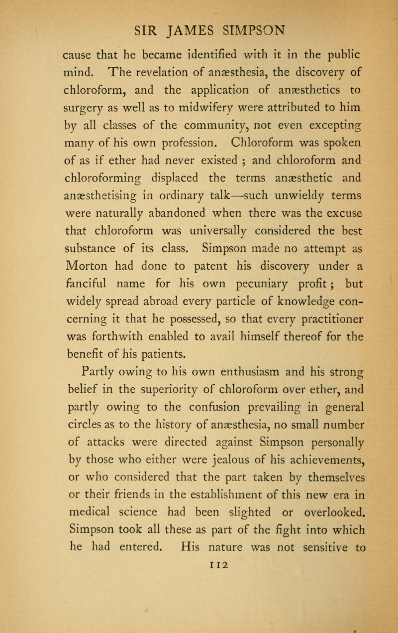 cause that he became identified with it in the public mind. The revelation of anaesthesia, the discovery of chloroform, and the application of anaesthetics to surgery as well as to midwifery were attributed to him by all classes of the community, not even excepting many of his own profession. Chloroform was spoken of as if ether had never existed ; and chloroform and chloroforming displaced the terms anaesthetic and anaesthetising in ordinary talk—such unwieldy terms were naturally abandoned when there was the excuse that chloroform was universally considered the best substance of its class. Simpson made no attempt as Morton had done to patent his discovery under a fanciful name for his own pecuniary profit ; but widely spread abroad every particle of knowledge con- cerning it that he possessed, so that every practitioner was forthwith enabled to avail himself thereof for the benefit of his patients. Partly owing to his own enthusiasm and his strong belief in the superiority of chloroform over ether, and partly owing to the confusion prevailing in general circles as to the history of anaesthesia, no small number of attacks were directed against Simpson personally by those who either were jealous of his achievements, or who considered that the part taken by themselves or their friends in the establishment of this new era in medical science had been slighted or overlooked. Simpson took all these as part of the fight into which he had entered. His nature was not sensitive to