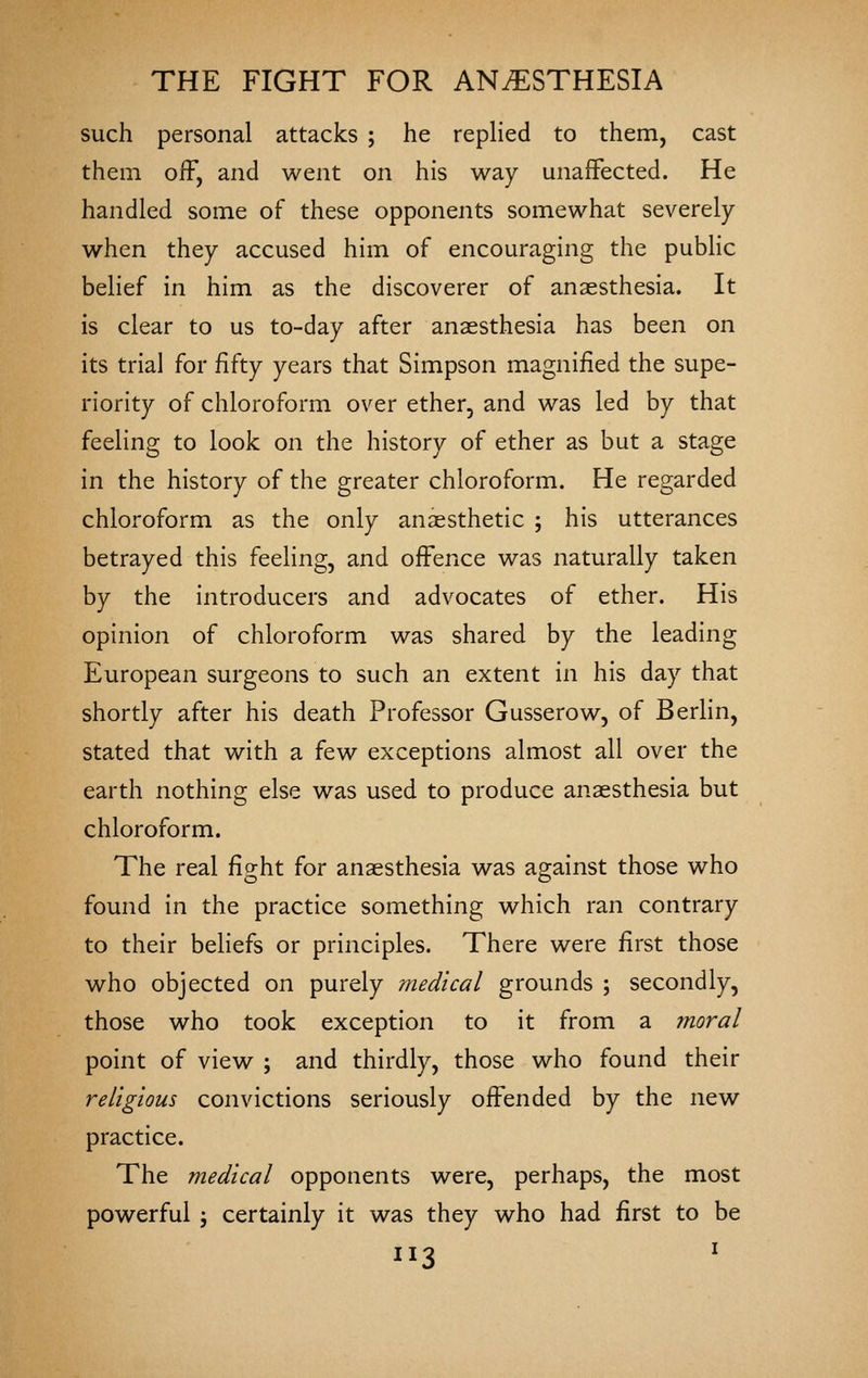 such personal attacks ; he replied to them, cast them oiF, and went on his way unaffected. He handled some of these opponents somewhat severely when they accused him of encouraging the pubHc belief in him as the discoverer of anaesthesia. It is clear to us to-day after anaesthesia has been on its trial for fifty years that Simpson magnified the supe- riority of chloroform over ether, and was led by that feeling to look on the history of ether as but a stage in the history of the greater chloroform. He regarded chloroform as the only anaesthetic ; his utterances betrayed this feeling, and offence was naturally taken by the introducers and advocates of ether. His opinion of chloroform was shared by the leading European surgeons to such an extent in his day that shortly after his death Professor Gusserow, of Berlin, stated that with a few exceptions almost all over the earth nothing else was used to produce anaesthesia but chloroform. The real fight for anaesthesia was against those who found in the practice something which ran contrary to their behefs or principles. There were first those who objected on purely medical grounds ; secondly, those who took exception to it from a moral point of view ; and thirdly, those who found their religious convictions seriously offended by the new practice. The medical opponents were, perhaps, the most powerful ', certainly it was they who had first to be