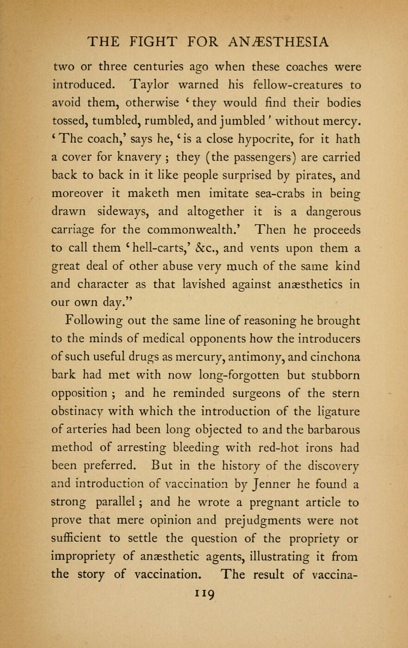 two or three centuries ago when these coaches were introduced. Taylor warned his fellow-creatures to avoid them, otherwise ' they would find their bodies tossed, tumbled, rumbled, and jumbled ' without mercy. * The coach,' says he,' is a close hypocrite, for it hath a cover for knavery ; they (the passengers) are carried back to back in it like people surprised by pirates, and moreover it maketh men imitate sea-crabs in being drawn sideways, and altogether it is a dangerous carriage for the commonwealth.' Then he proceeds to call them 'hell-carts,' &c., and vents upon them a great deal of other abuse very much of the same kind and character as that lavished against anaesthetics in our own day. Following out the same line of reasoning he brought to the minds of medical opponents how the introducers of such useful drugs as mercury, antimony, and cinchona bark had met with now lono;-foro-otten but stubborn opposition ; and he reminded surgeons of the stern obstinacy with which the introduction of the ligature of arteries had been long objected to and the barbarous method of arresting bleeding with red-hot irons had been preferred. But in the history of the discovery and introduction of vaccination by Jenner he found a strong parallel; and he wrote a pregnant article to prove that mere opinion and prejudgments were not sufficient to settle the question of the propriety or impropriety of anaesthetic agents, illustrating it from the story of vaccination. The result of vaccina-