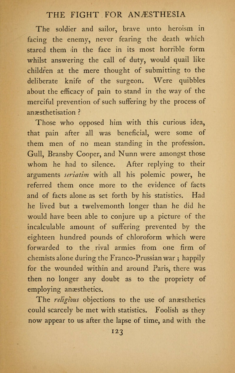 The soldier and sailor, brave unto heroism in facing the enemy, never fearing the death which stared them iin the face in its most horrible form whilst answering the call of duty, would quail like children at the mere thought of submitting to the deliberate knife of the surgeon. Were quibbles about the efficacy of pain to stand in the way of the merciful prevention of such suffering by the process of anaesthetisation ? Those who opposed him with this curious idea, that pain after all was beneficial, were some of them men of no mean standing in the profession. Gull, Bransby Cooper, and Nunn were amongst those whom he had to silence. After replying to their arguments seriatim with all his polemic power, he referred them once more to the evidence of facts and of facts alone as set forth by his statistics. Had he lived but a twelvemonth longer than he did he would have been able to conjure up a picture of the incalculable amount of suffering prevented by the eighteen hundred pounds of chloroform which were forwarded to the rival armies from one firm of chemists alone during the Franco-Prussian war ; happily for the wounded within and around Paris, there was then no longer any doubt as to the propriety of employing anaesthetics. The religious objections to the use of anaesthetics could scarcely be met with statistics. Foolish as they now appear to us after the lapse of time, and with the