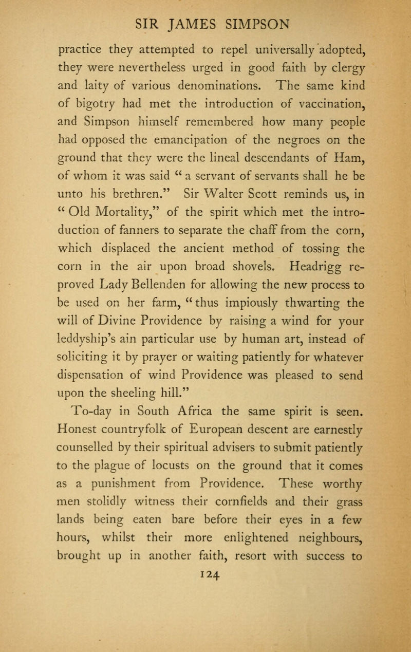 practice they attempted to repel universally adopted, they were nevertheless urged in good faith by clergy and laity of various denominations. The same kind of bigotry had met the introduction of vaccination, and Simpson himself remembered how many people had opposed the emancipation of the negroes on the ground that they were the lineal descendants of Ham, of whom it was said  a servant of servants shall he be unto his brethren. Sir Walter Scott reminds us, in  Old Mortality, of the spirit which met the intro- duction of fanners to separate the chaff from the corn, which displaced the ancient method of tossing the corn in the air upon broad shovels. Headrigg re- proved Lady Bellenden for allowing the new process to be used on her farm,  thus impiously thwarting the will of Divine Providence by raising a wind for your leddyship's ain particular use by human art, instead of soliciting it by prayer or waiting patiently for whatever dispensation of wind Providence was pleased to send upon the sheeling hill. To-day in South Africa the same spirit is seen. Honest countryfolk of European descent are earnestly counselled by their spiritual advisers to submit patiently to the plague of locusts on the ground that it comes as a punishment from Providence. These worthy men stolidly witness their cornfields and their grass lands being eaten bare before their eyes in a few hours, whilst their more enlightened neighbours, brought up in another faith, resort with success to