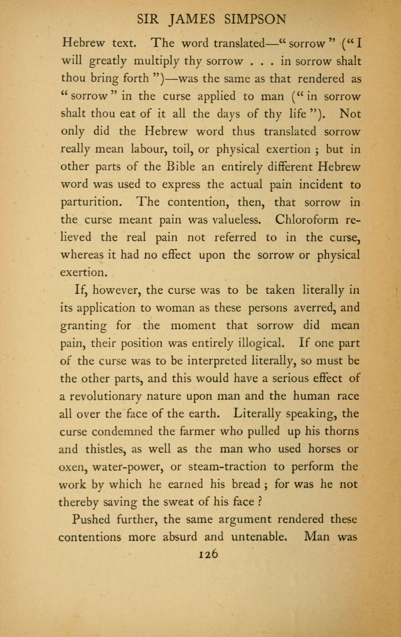 Hebrew text. The word translated—sorrow (I will greatly multiply thy sorrow ... in sorrow shalt thou bring forth )—was the same as that rendered as  sorrow in the curse applied to man (in sorrow shalt thou eat of it all the days of thy life ). Not only did the Hebrew word thus translated sorrow really mean labour, toil, or physical exertion ; but in other parts of the Bible an entirely different Hebrew word was used to express the actual pain incident to parturition. The contention, then, that sorrow in the curse meant pain was valueless. Chloroform re- lieved the real pain not referred to in the curse, whereas it had no effect upon the sorrow or physical exertion. If, however, the curse was to be taken literally in its application to woman as these persons averred, and granting for the moment that sorrow did mean pain, their position was entirely illogical. If one part of the curse was to be interpreted literally, so must be the other parts, and this would have a serious effect of a revolutionary nature upon man and the human race all over the face of the earth. Literally speaking, the curse condemned the farmer who pulled up his thorns and thistles, as well as the man who used horses or oxen, water-power, or steam-traction to perform the work by which he earned his bread ; for was he not thereby saving the sweat of his face ? Pushed further, the same argument rendered these contentions more absurd and untenable. Man was