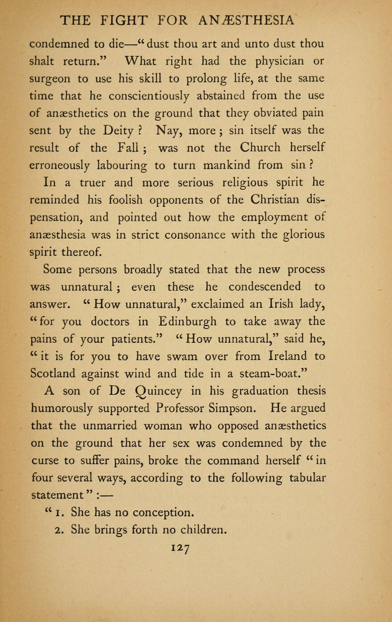 condemned to die— dust thou art and unto dust thou shalt return. What right had the physician or surgeon to use his skill to prolong life, at the same time that he conscientiously abstained from the use of anaesthetics on the ground that they obviated pain sent by the Deity ? Nay, more ; sin itself was the result of the Fall ; was not the Church herself erroneously labouring to turn mankind from sin ? In a truer and more serious religious spirit he reminded his foolish opponents of the Christian dis- pensation, and pointed out how the employment of anaesthesia was in strict consonance with the glorious spirit thereof. Some persons broadly stated that the new process was unnatural ; even these he condescended to answer.  How unnatural, exclaimed an Irish lady, for you doctors in Edinburgh to take away the pains of your patients.  How unnatural, said he,  it is for you to have swam over from Ireland to Scotland against wind and tide in a steam-boat. A son of De Quincey in his graduation thesis humorously supported Professor Simpson. He argued that the unmarried woman who opposed anaesthetics on the ground that her sex was condemned by the curse to suffer pains, broke the command herself  in four several ways, according to the following tabular statement :—  I. She has no conception. 2. She brings forth no children.