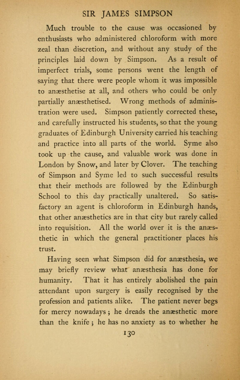 Much trouble to the cause was occasioned by- enthusiasts who administered chloroform with more zeal than discretion, and without any study of the principles laid down by Simpson. As a result of imperfect trials, some persons went the length of saying that there were people whom it was impossible to anaesthetise at all, and others who could be only partially anaesthetised. Wrong methods of adminis- tration were used. Simpson patiently corrected these, and carefully instructed his students, so that the young graduates of Edinburgh University carried his teaching and practice into all parts of the world. Syme also took up the cause, and valuable work was done in London by Snow, and later by Clover. The teaching of Simpson and Syme led to such successful results that their methods are followed by the Edinburgh School to this day practically unaltered. So satis- factory an agent is chloroform in Edinburgh hands, that other anaesthetics are in that city but rarely called into requisition. All the world over it is the anaes- thetic in which the general practitioner places his trust. Having seen what Simpson did for anaesthesia, we may briefly review what anaesthesia has done for humanity. That it has entirely abolished the pain attendant upon surgery is easily recognised by the profession and patients alike. The patient never begs for mercy nowadays ; he dreads the anaesthetic more than the knife ; he has no anxiety as to whether he