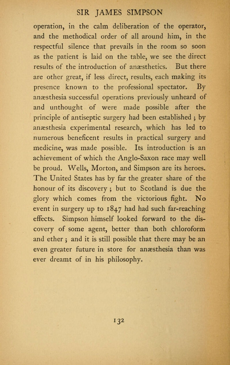operation, in the calm deliberation of the operator, and the methodical order of all around him, in the respectful silence that prevails in the room so soon as the patient is laid on the table, we see the direct results of the introduction of anaesthetics. But there are other great, if less direct, results, each making its presence known to the professional spectator. By anaesthesia successful operations previously unheard of and unthought of were made possible after the principle of antiseptic surgery had been established ; by anaesthesia experimental research, which has led to numerous beneficent results in practical surgery and medicine, was made possible. Its introduction is an achievement of which the Anglo-Saxon race may well be proud. Wells, Morton, and Simpson are its heroes. The United States has by far the greater share of the honour of its discovery ; but to Scotland is due the glory which comes from the victorious fight. No event in surgery up to 1847 ^^^ ^^^ such far-reaching effects. Simpson himself looked forward to the dis- covery of some agent, better than both chloroform and ether ; and it is still possible that there may be an even greater future in store for anaesthesia than was ever dreamt of in his philosophy.