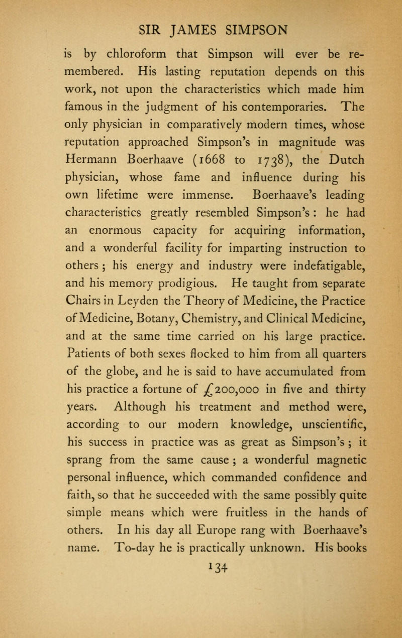 is by chloroform that Simpson will ever be re- membered. His lasting reputation depends on this work, not upon the characteristics which made him famous in the judgment of his contemporaries. The only physician in comparatively modern times, whose reputation approached Simpson's in magnitude was Hermann Boerhaave (1668 to 1738), the Dutch physician, whose fame and influence during his own lifetime were immense. Boerhaave's leading characteristics greatly resembled Simpson's: he had an enormous capacity for acquiring information, and a wonderful facility for imparting instruction to others ; his energy and industry were indefatigable, and his memory prodigious. He taught from separate Chairs in Ley den the Theory of Medicine, the Practice of Medicine, Botany, Chemistry, and Clinical Medicine, and at the same time carried on his large practice. Patients of both sexes flocked to him from all quarters of the globe, and he is said to have accumulated from his practice a fortune of ^^200,000 in five and thirty years. Although his treatment and method were, according to our modern knowledge, unscientific, his success in practice was as great as Simpson's ; it sprang from the same cause ; a wonderful magnetic personal influence, which commanded confidence and faith, so that he succeeded with the same possibly quite simple means which were fruitless in the hands of others. In his day all Europe rang with Boerhaave's name. To-day he is practically unknown. His books