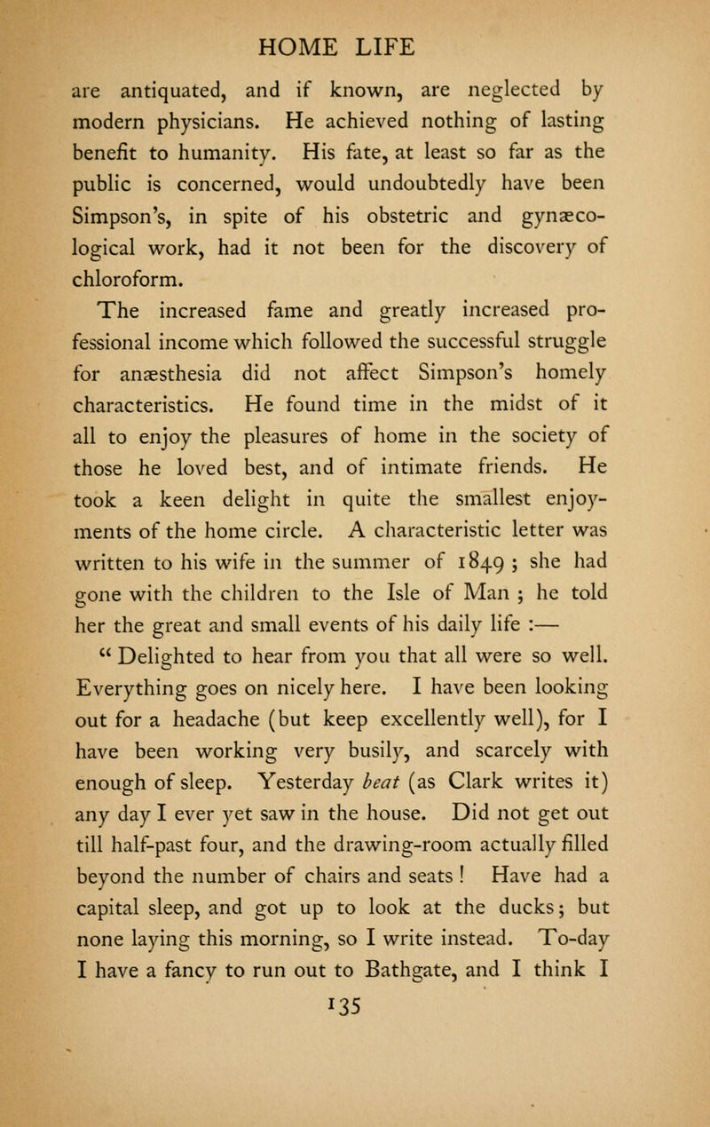 are antiquated, and if known, are neglected by modern physicians. He achieved nothing of lasting benefit to humanity. His fate, at least so far as the public is concerned, would undoubtedly have been Simpson's, in spite of his obstetric and gynaeco- logical work, had it not been for the discovery of chloroform. The increased fame and greatly increased pro- fessional income which followed the successful struggle for anaesthesia did not affect Simpson's homely characteristics. He found time in the midst of it all to enjoy the pleasures of home in the society of those he loved best, and of intimate friends. He took a keen delight in quite the smallest enjoy- ments of the home circle. A characteristic letter was written to his wife in the summer of 1849 ; she had gone with the children to the Isle of Man ; he told her the great and small events of his daily life :—  Delighted to hear from you that all were so well. Everything goes on nicely here. I have been looking out for a headache (but keep excellently well), for I have been working very busily, and scarcely with enough of sleep. Yesterday beat (as Clark writes it) any day I ever yet saw in the house. Did not get out till half-past four, and the drawing-room actually filled beyond the number of chairs and seats ! Have had a capital sleep, and got up to look at the ducks; but none laying this morning, so I write instead. To-day I have a fancy to run out to Bathgate, and I think I