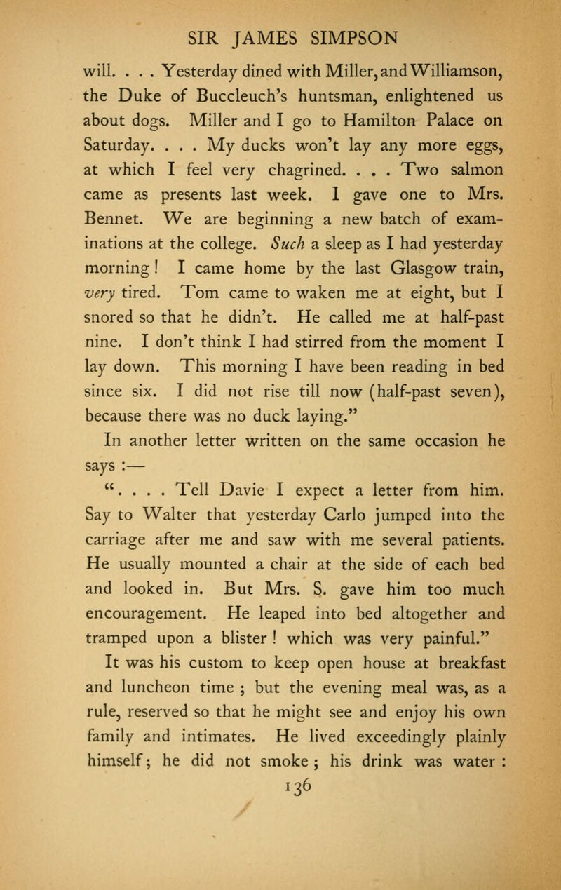 will. . . . Yesterday dined with Miller, and Williamson, the Duke of Buccleuch's huntsman, enlightened us about dogs. Miller and I go to Hamilton Palace on Saturday. . . . My ducks won't lay any more eggs, at which I feel very chagrined. . . . Two salmon came as presents last week. 1 gave one to Mrs. Bennet. We are beginning a new batch of exam- inations at the college. Such a sleep as I had yesterday morning ! I came home by the last Glasgow train, very tired. Tom came to waken me at eight, but I snored so that he didn't. He called me at half-past nine. I don't think I had stirred from the moment I lay down. This morning I have been reading in bed since six. I did not rise till now (half-past seven), because there was no duck laying. In another letter written on the same occasion he says :— . . . . Tell Davie I expect a letter from him. Say to Walter that yesterday Carlo jumped into the carriage after me and saw with me several patients. He usually mounted a chair at the side of each bed and looked in. But Mrs. S. gave him too much encouragement. He leaped into bed altogether and tramped upon a blister ! which was very painful. It was his custom to keep open house at breakfast and luncheon time ; but the evening meal was, as a rule, reserved so that he might see and enjoy his own family and intimates. He lived exceedingly plainly himself; he did not smoke; his drink was water: