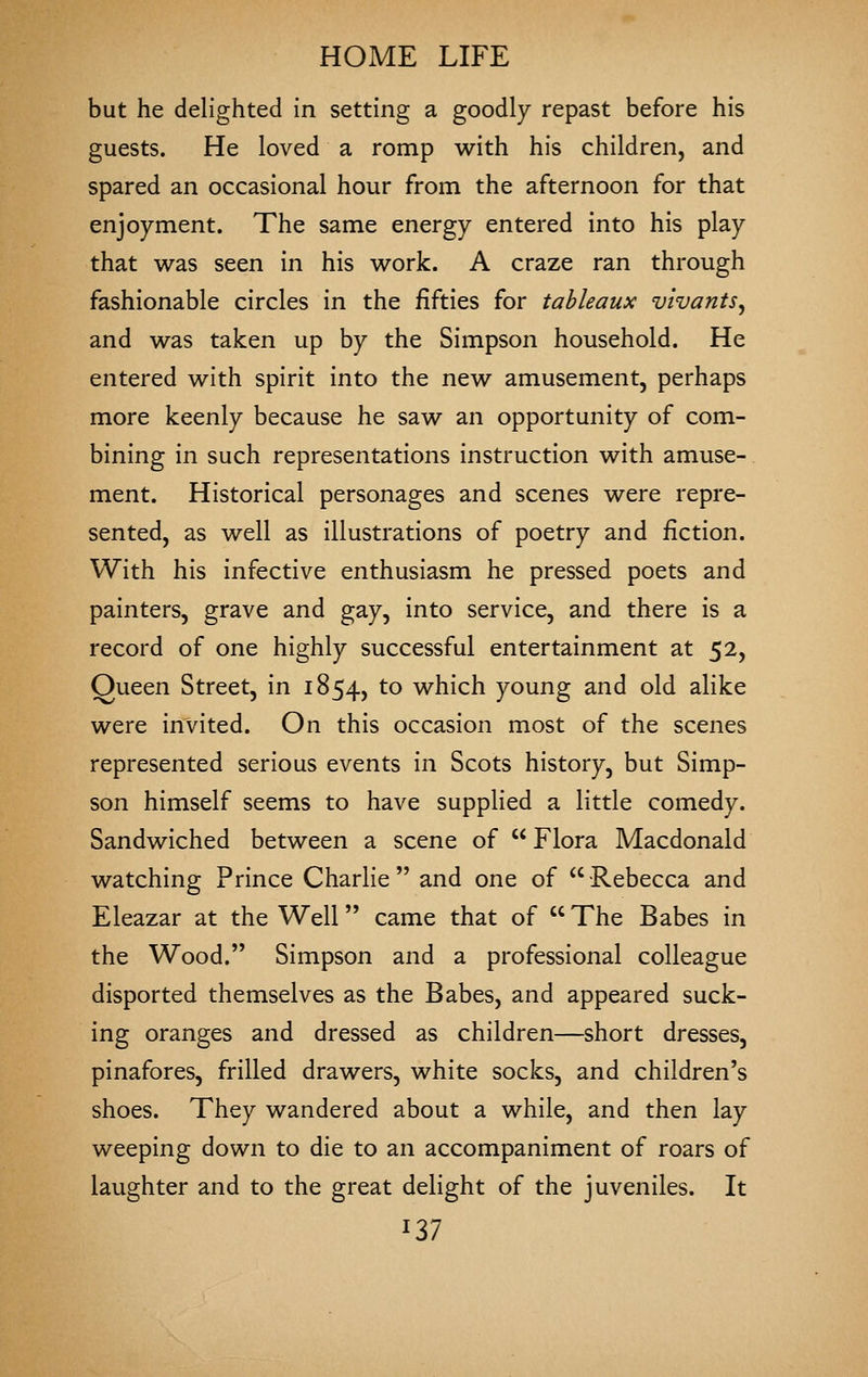 but he delighted in setting a goodly repast before his guests. He loved a romp with his children, and spared an occasional hour from the afternoon for that enjoyment. The same energy entered into his play that was seen in his work. A craze ran through fashionable circles in the fifties for tableaux vivants, and was taken up by the Simpson household. He entered with spirit into the new amusement, perhaps more keenly because he saw an opportunity of com- bining in such representations instruction with amuse- ment. Historical personages and scenes were repre- sented, as well as illustrations of poetry and fiction. With his infective enthusiasm he pressed poets and painters, grave and gay, into service, and there is a record of one highly successful entertainment at 52, Queen Street, in 1854, ^^ which young and old alike were invited. On this occasion most of the scenes represented serious events in Scots history, but Simp- son himself seems to have supplied a little comedy. Sandwiched between a scene of  Flora Macdonald watching Prince Charlie and one of Rebecca and Eleazar at the Well came that of The Babes in the Wood. Simpson and a professional colleague disported themselves as the Babes, and appeared suck- ing oranges and dressed as children—short dresses, pinafores, frilled drawers, white socks, and children's shoes. They wandered about a while, and then lay weeping down to die to an accompaniment of roars of laughter and to the great delight of the juveniles. It