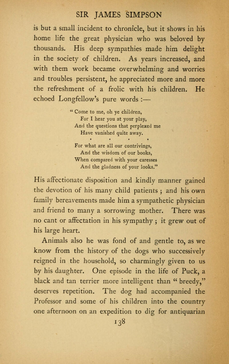 is but a small incident to chronicle, but it shows in his home life the great physician who was beloved by- thousands. His deep sympathies made him delight in the society of children. As years increased, and with them work became overwhelming and worries and troubles persistent, he appreciated more and more the refreshment of a frolic with his children. He echoed Longfellow's pure words :—  Come to me, oh ye children, For I hear you at your play, And the questions that perplexed me Have vanished quite away. For what are all our contrivings, And the wisdom of our books, When compared with your caresses And the gladness of your looks. His affectionate disposition and kindly manner gained the devotion of his many child patients ; and his own family bereavements made him a sympathetic physician and friend to many a sorrowing mother. There was no cant or affectation in his sympathy ; it grew out of his large heart. Animals also he was fond of and gentle to, as we know from the history of the dogs who successively reigned in the household, so charmingly given to us by his daughter. One episode in the life of Puck, a black and tan terrier more intelligent than  breedy, deserves repetition. The dog had accompanied the Professor and some of his children into the country one afternoon on an expedition to dig for antiquarian •3«