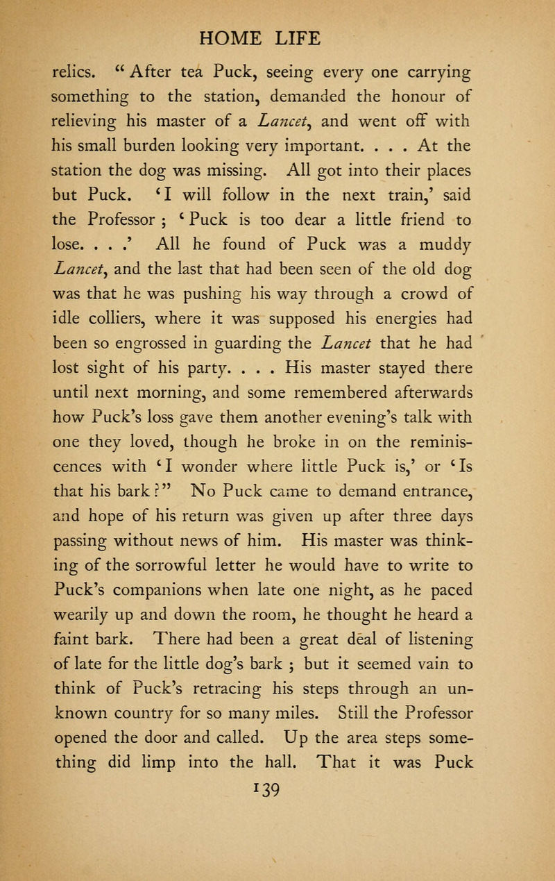 relics.  After tea Puck, seeing every one carrying something to the station, demanded the honour of reheving his master of a Lmicet^ and went off with his small burden looking very important. ... At the station the dog was missing. All got into their places but Puck. *I will follow in the next train,' said the Professor ; ' Puck is too dear a little friend to lose. . . .' All he found of Puck was a muddy Lancet^ and the last that had been seen of the old dog was that he was pushing his way through a crowd of idle colliers, where it was supposed his energies had been so engrossed in guarding the Lancet that he had lost sight of his party. . . . His master stayed there until next morning, and some remembered afterwards how Puck's loss gave them another evening's talk with one they loved, though he broke in on the reminis- cences with ' I wonder where little Puck is,' or ' Is that his bark? No Puck came to demand entrance, and hope of his return v/as given up after three days passing without news of him. His master was think- ing of the sorrowful letter he would have to write to Puck's companions when late one night, as he paced wearily up and down the room, he thought he heard a faint bark. There had been a great deal of listening of late for the little dog's bark ; but it seemed vain to think of Puck's retracing his steps through an un- known country for so many miles. Still the Professor opened the door and called. Up the area steps some- thing did Hmp into the hall. That it was Puck