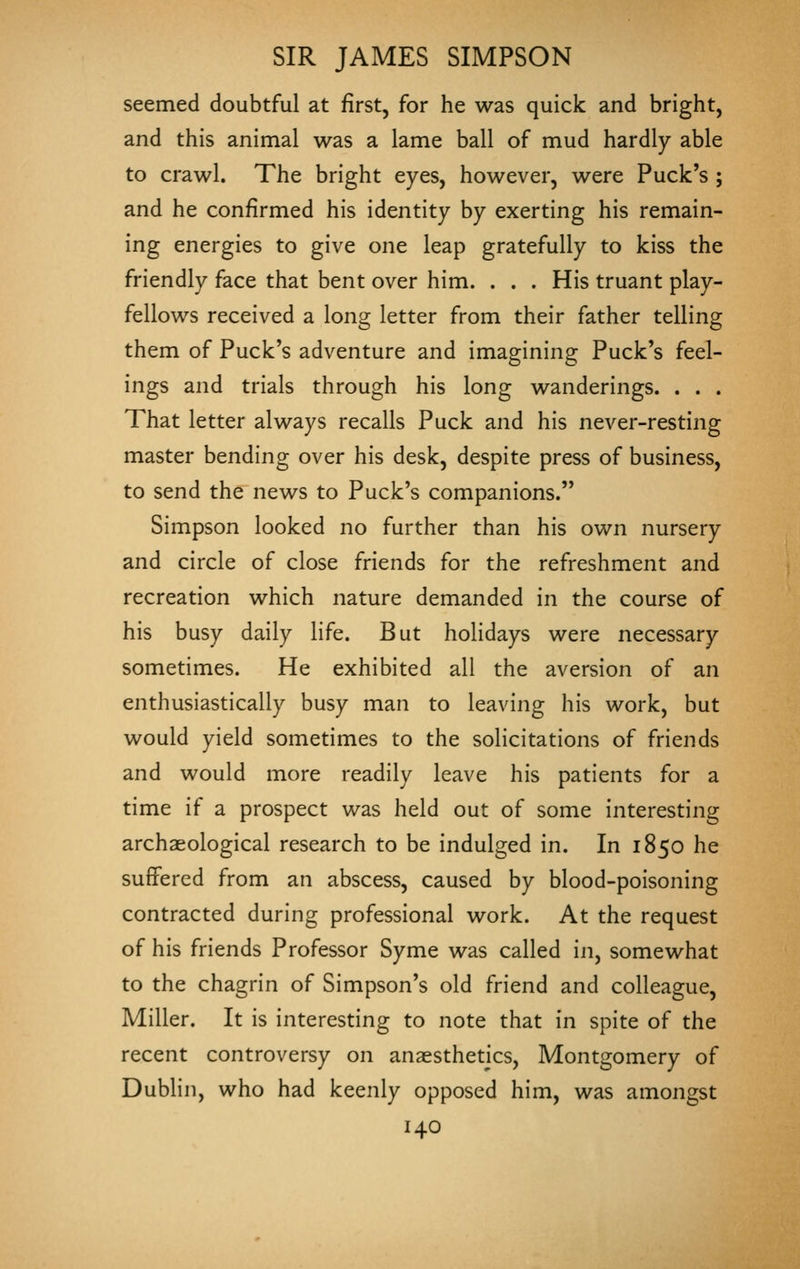 seemed doubtful at first, for he was quick and bright, and this animal was a lame ball of mud hardly able to crawl. The bright eyes, however, were Puck's ; and he confirmed his identity by exerting his remain- ing energies to give one leap gratefully to kiss the friendly face that bent over him. . . . His truant play- fellows received a long letter from their father telling them of Puck's adventure and imagining Puck's feel- ings and trials through his long wanderings. . . . That letter always recalls Puck and his never-resting master bending over his desk, despite press of business, to send the news to Puck's companions. Simpson looked no further than his own nursery and circle of close friends for the refreshment and recreation which nature demanded in the course of his busy daily life. But holidays were necessary sometimes. He exhibited all the aversion of an enthusiastically busy man to leaving his work, but would yield sometimes to the solicitations of friends and would more readily leave his patients for a time if a prospect was held out of some interesting archaeological research to be indulged in. In 1850 he suffered from an abscess, caused by blood-poisoning contracted during professional work. At the request of his friends Professor Syme was called in, somewhat to the chagrin of Simpson's old friend and colleague. Miller. It is interesting to note that in spite of the recent controversy on anaesthetics, Montgomery of Dublin, who had keenly opposed him, was amongst