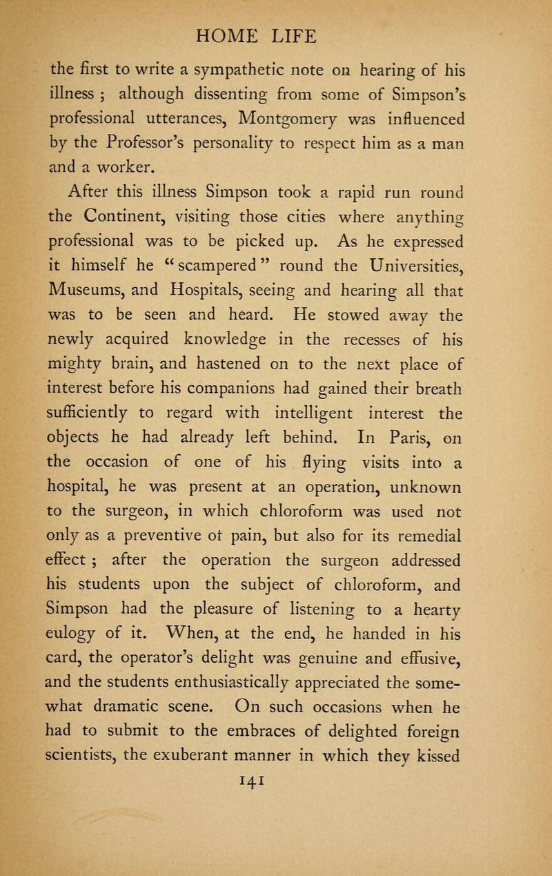 the first to write a sympathetic note on hearing of his iUness ; although dissenting from some of Simpson's professional utterances, Montgomery was influenced by the Professor's personality to respect him as a man and a worker. After this illness Simpson took a rapid run round the Continent, visiting those cities where anything professional was to be picked up. As he expressed it himself he  scampered round the Universities, Museums, and Hospitals, seeing and hearing all that was to be seen and heard. He stowed away the newly acquired knowledge in the recesses of his mighty brain, and hastened on to the next place of interest before his companions had gained their breath sufficiently to regard with intelligent interest the objects he had already left behind. In Paris, on the occasion of one of his flying visits into a hospital, he was present at an operation, unknown to the surgeon, in which chloroform was used not only as a preventive ot pain, but also for its remedial effect ; after the operation the surgeon addressed his students upon the subject of chloroform., and Simpson had the pleasure of listening to a hearty eulogy of it. When, at the end, he handed in his card, the operator's delight was genuine and effusive, and the students enthusiastically appreciated the some- what dramatic scene. On such occasions when he had to submit to the embraces of delighted foreign scientists, the exuberant manner in which they kissed