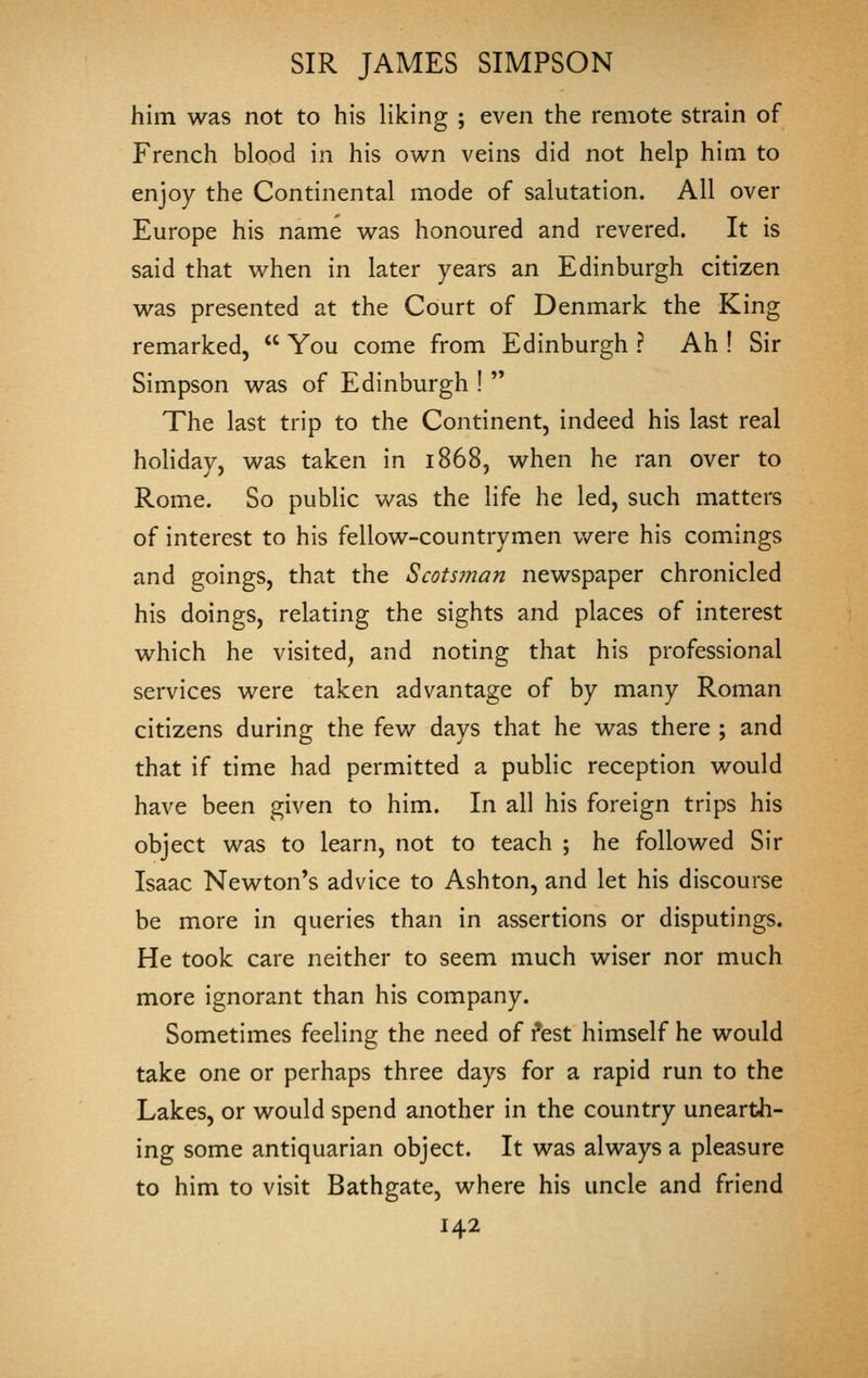 him was not to his liking ; even the remote strain of French blood in his own veins did not help him to enjoy the Continental mode of salutation. All over Europe his name was honoured and revered. It is said that when in later years an Edinburgh citizen was presented at the Court of Denmark the King remarked,  You come from Edinburgh ? Ah ! Sir Simpson was of Edinburgh !  The last trip to the Continent, indeed his last real hoHday, was taken in 1868, when he ran over to Rome. So public was the life he led, such matters of interest to his fellow-countrymen v/ere his comings and goings, that the Scotsman newspaper chronicled his doings, relating the sights and places of interest which he visited, and noting that his professional services were taken advantage of by many Roman citizens during the fev/ days that he was there ; and that if time had permitted a public reception would have been given to him. In all his foreign trips his object was to learn, not to teach ; he followed Sir Isaac Newton's advice to Ashton, and let his discourse be more in queries than in assertions or disputings. He took care neither to seem much wiser nor much more ignorant than his company. Sometimes feeling the need of i*est himself he would take one or perhaps three days for a rapid run to the Lakes, or would spend another in the country unearth- ing some antiquarian object. It was always a pleasure to him to visit Bathgate, where his uncle and friend