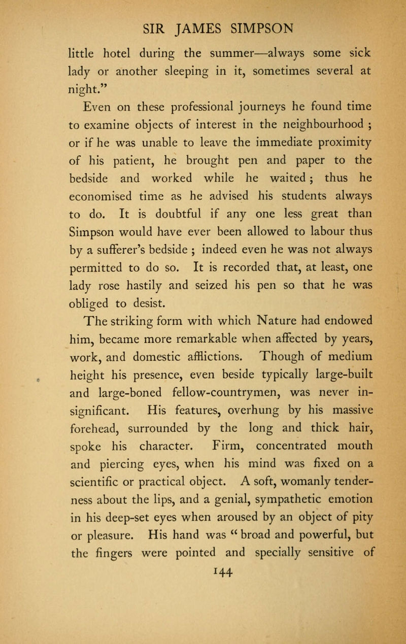 little hotel during the summer—always some sick lady or another sleeping in it, sometimes several at night. Even on these professional journeys he found time to examine objects of interest in the neighbourhood ; or if he was unable to leave the immediate proximity of his patient, he brought pen and paper to the bedside and worked while he waited ; thus he economised time as he advised his students always to do. It is doubtful if any one less great than Simpson would have ever been allowed to labour thus by a sufferer's bedside ; indeed even he was not always permitted to do so. It is recorded that, at least, one lady rose hastily and seized his pen so that he was obliged to desist. The striking form with which Nature had endowed him, became more remarkable when affected by years, work, and domestic afflictions. Though of medium height his presence, even beside typically large-built and large-boned fellow-countrymen, was never in- significant. His features, overhung by his massive forehead, surrounded by the long and thick hair, spoke his character. Firm, concentrated mouth and piercing eyes, when his mind was fixed on a scientific or practical object. A soft, womanly tender- ness about the lips, and a genial, sympathetic emotion in his deep-set eyes when aroused by an object of pity or pleasure. His hand was  broad and powerful, but the fingers were pointed and specially sensitive of