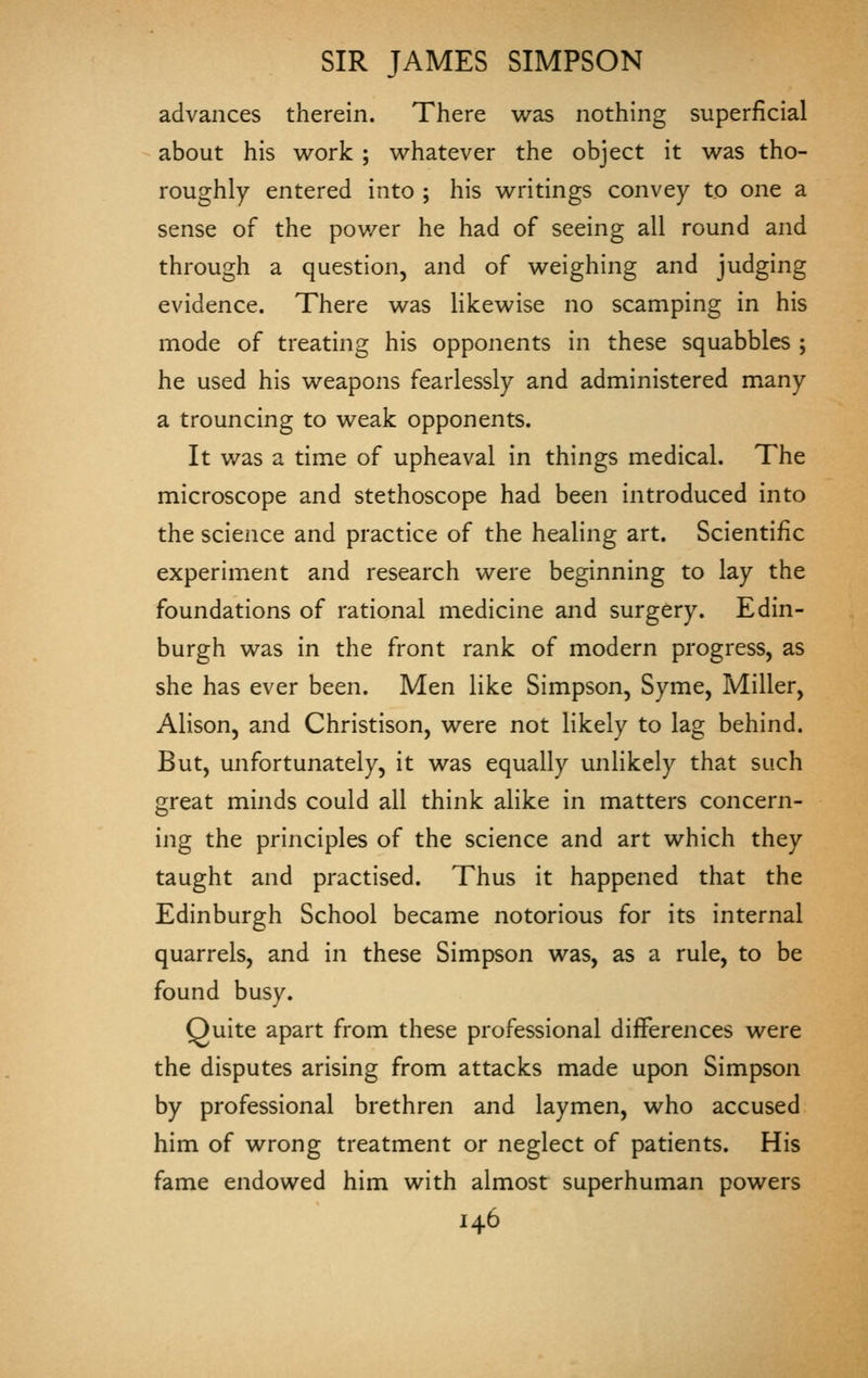 advances therein. There was nothing superficial about his work ; whatever the object it was tho- roughly entered into ; his writings convey to one a sense of the pov/er he had of seeing all round and through a question, and of weighing and judging evidence. There was Hkewise no scamping in his mode of treating his opponents in these squabbles ; he used his weapons fearlessly and administered many a trouncing to weak opponents. It v/as a time of upheaval in things medical. The microscope and stethoscope had been introduced into the science and practice of the healing art. Scientific experiment and research were beginning to lay the foundations of rational medicine and surgery. Edin- burgh was in the front rank of modern progress, as she has ever been. Men like Simpson, Syme, Miller, Alison, and Christison, were not likely to lag behind. But, unfortunately, it was equally unlikely that such great minds could all think alike in matters concern- ing the principles of the science and art which they taught and practised. Thus it happened that the Edinburgh School became notorious for its internal quarrels, and in these Simpson was, as a rule, to be found busy. Quite apart from these professional differences were the disputes arising from attacks made upon Simpson by professional brethren and laymen, who accused him of wrong treatment or neglect of patients. His fame endowed him with almost superhuman powers