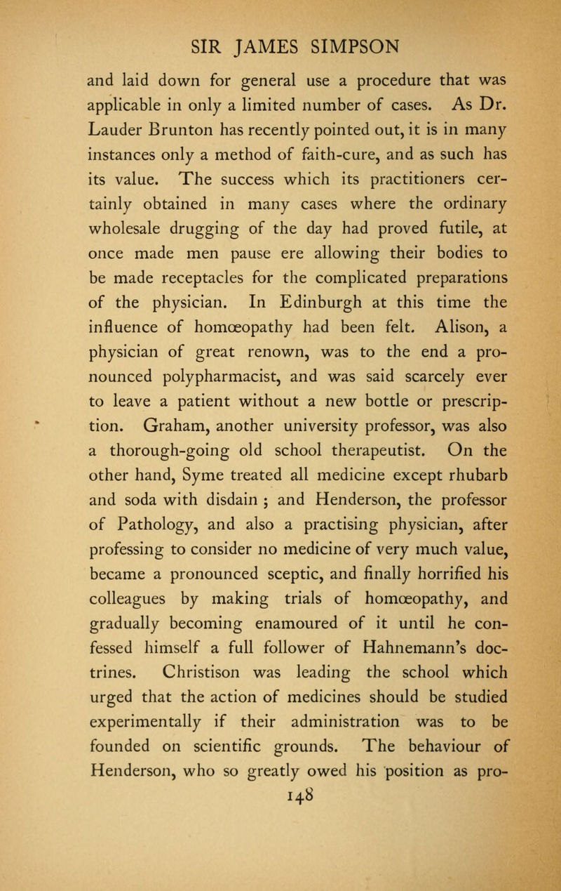 and laid down for general use a procedure that was applicable in only a limited number of cases. As Dr. Lauder Brunton has recently pointed out, it is in many instances only a method of faith-cure, and as such has its value. The success which its practitioners cer- tainly obtained in many cases where the ordinary wholesale drugging of the day had proved futile, at once made men pause ere allowing their bodies to be made receptacles for the complicated preparations of the physician. In Edinburgh at this time the influence of homoeopathy had been felt. Alison, a physician of great renown, was to the end a pro- nounced polypharmacist, and was said scarcely ever to leave a patient without a new bottle or prescrip- tion. Graham, another university professor, was also a thorough-going old school therapeutist. On the other hand, Syme treated all medicine except rhubarb and soda with disdain ; and Henderson, the professor of Pathology, and also a practising physician, after professing to consider no medicine of very much value, became a pronounced sceptic, and finally horrified his colleagues by making trials of homoeopathy, and gradually becoming enamoured of it until he con- fessed himself a full follower of Hahnemann's doc- trines. Christison was leading the school which urged that the action of medicines should be studied experimentally if their administration was to be founded on scientific grounds. The behaviour of Henderson, who so greatly owed his position as pro-