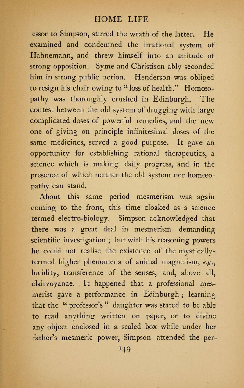 essor to Simpson, stirred the wrath of the latter. He examined and condemned the irrational system of Hahnemann, and threw himself into an attitude of strong opposition. Syme and Christison ably seconded him in strong public action. Henderson was obliged to resign his chair owing to  loss of health. Homoeo- pathy was thoroughly crushed in Edinburgh. The contest between the old system of drugging with large complicated doses of powerful remedies, and the new one of giving on principle infinitesimal doses of the same medicines, served a good purpose. It gave an opportunity for establishing rational therapeutics, a science which is making daily progress, and in the presence of which neither the old system nor homoeo- pathy can stand. About this same period mesmerism was again coming to the front, this time cloaked as a science termed electro-biology. Simpson acknowledged that there was a great deal in mesmerism demanding scientific investigation ; but with his reasoning powers he could not realise the existence of the mystically- termed higher phenomena of animal magnetism, e.g.^ lucidity, transference of the senses, and, above all, clairvoyance. It happened that a professional mes- merist gave a performance in Edinburgh ; learning that the  professor's  daughter was stated to be able to read anything written on paper, or to divine any object enclosed in a sealed box while under her father's mesmeric power, Simpson attended the per- J49