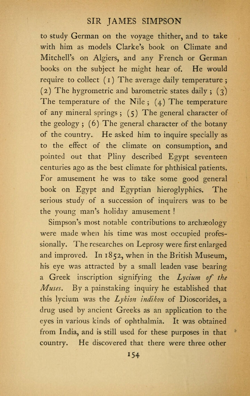 to study German on the voyage thither, and to take with him as models Clarke's book on Climate and Mitchell's on Algiers, and any French or German books on the subject he might hear of. He would require to collect (i) The average daily temperature ; (2) The hygrometric and barometric states daily ; (3) The temperature of the Nile ; (4) The temperature of any mineral springs ; (5) The general character of the geology ; (6) The general character of the botany of the country. He asked him to inquire specially as to the effect of the climate on consumption, and pointed out that Pliny described Egypt seventeen centuries ago as the best climate for phthisical patients. For amusement he was to take some good general book on Egypt and Egyptian hieroglyphics. The serious study of a succession of inquirers was to be the young man's holiday amusement ! Simpson's most notable contributions to archaeology were made when his time was most occupied profes- sionally. The researches on Leprosy were first enlarged and improved. In 1852, when in the British Museum, his eye was attracted by a small leaden vase bearing a Greek inscription signifying the Lyc'ium of the Muses. By a painstaking inquiry he established that this lycium was the Lykion indikon of Dioscorides, a drug used by ancient Greeks as an application to the eyes in various kinds of ophthalmia. It was obtained from India, and is still used for these purposes in that country. He discovered that there were three other