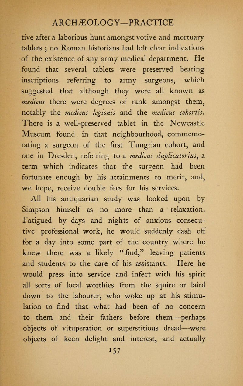 tive after a laborious hunt amongst votive and mortuary- tablets ; no Roman historians had left clear indications of the existence of any army medical department. He found that several tablets were preserved bearing inscriptions referring to army surgeons, which suggested that although they were all known as medicus there were degrees of rank amongst them, notably the medicus legionis and the medicus cohortis. There is a well-preserved tablet in the Newcastle Museum found in that neighbourhood, commemo- rating a surgeon of the first Tungrian cohort, and one in Dresden, referring to a medicus duplicatorius^ a term which indicates that the surgeon had been fortunate enough by his attainments to merit, and, we hope, receive double fees for his services. All his antiquarian study was looked upon by Simpson himself as no more than a relaxation. Fatigued by days and nights of anxious consecu- tive professional work, he would suddenly dash off for a day into some part of the country where he knew there was a likely find, leaving patients and students to the care of his assistants. Here he would press into service and infect with his spirit all sorts of local worthies from the squire or laird down to the labourer, who woke up at his stimu- lation to find that what had been of no concern to them and their fathers before them—perhaps objects of vituperation or superstitious dread—were objects of keen delight and interest, and actually