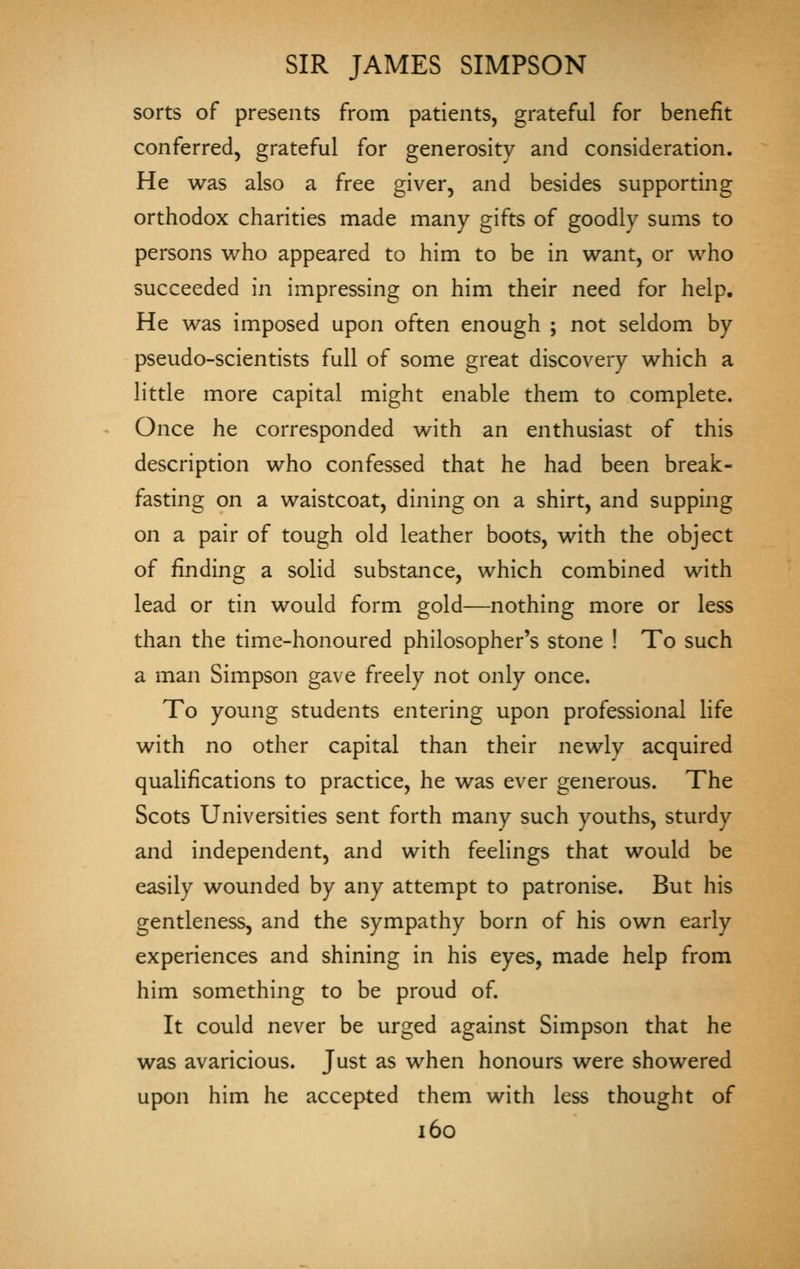 sorts of presents from patients, grateful for benefit conferred, grateful for generosity and consideration. He was also a free giver, and besides supporting orthodox charities made many gifts of goodly sums to persons who appeared to him to be in want, or who succeeded in impressing on him their need for help. He was imposed upon often enough ; not seldom by pseudo-scientists full of some great discovery which a little more capital might enable them to complete. Once he corresponded with an enthusiast of this description who confessed that he had been break- fasting on a waistcoat, dining on a shirt, and supping on a pair of tough old leather boots, with the object of finding a solid substance, which combined with lead or tin would form gold—nothing more or less than the time-honoured philosopher's stone ! To such a man Simpson gave freely not only once. To young students entering upon professional life with no other capital than their newly acquired qualifications to practice, he was ever generous. The Scots Universities sent forth many such youths, sturdy and independent, and with feeHngs that would be easily wounded by any attempt to patronise. But his gentleness, and the sympathy born of his own early experiences and shining in his eyes, made help from him something to be proud of. It could never be urged against Simpson that he was avaricious. Just as when honours were showered upon him he accepted them with less thought of