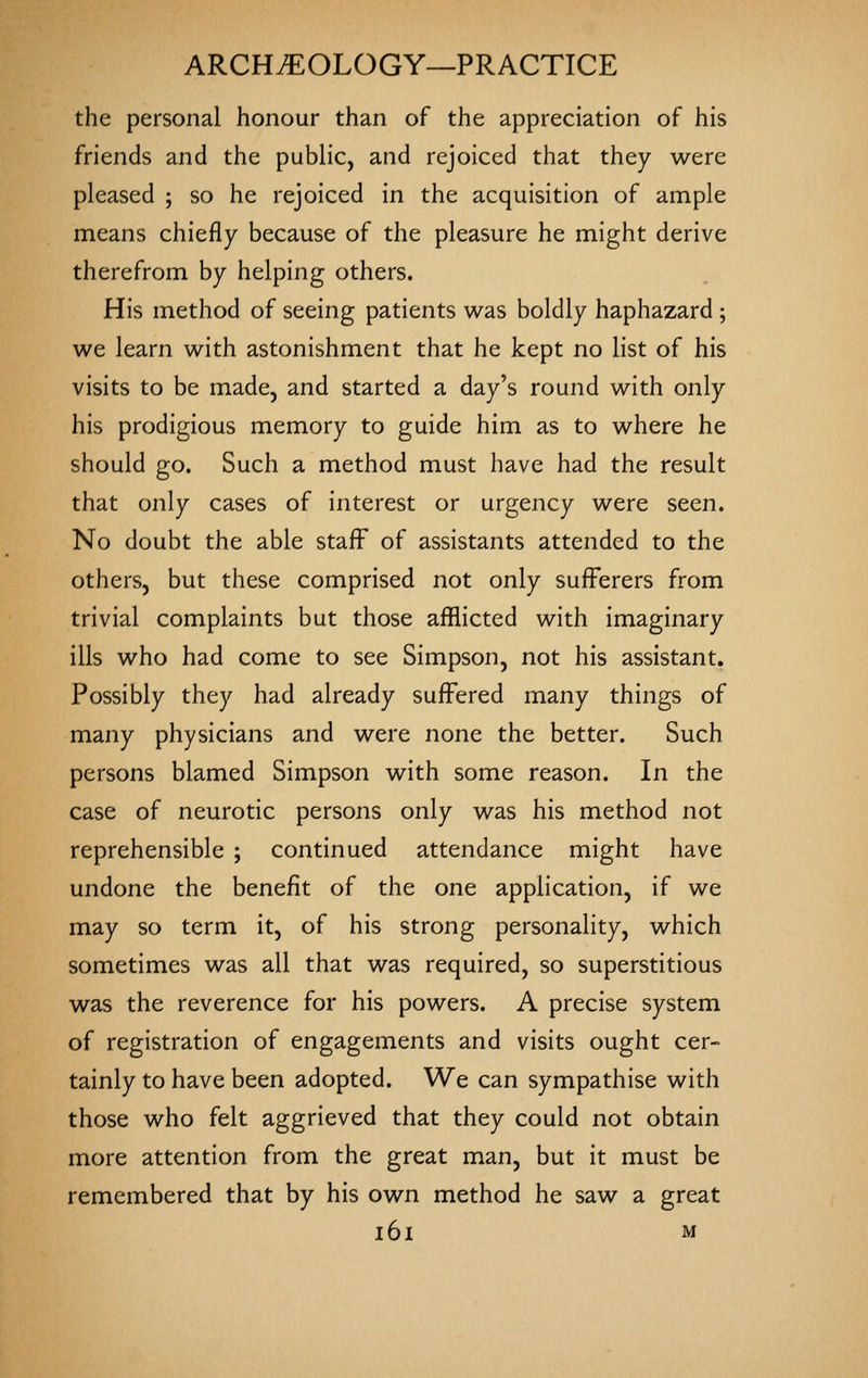 the personal honour than of the appreciation of his friends and the public, and rejoiced that they were pleased ; so he rejoiced in the acquisition of ample means chiefly because of the pleasure he might derive therefrom by helping others. His method of seeing patients was boldly haphazard; we learn with astonishment that he kept no list of his visits to be made, and started a day's round with only his prodigious memory to guide him as to where he should go. Such a method must have had the result that only cases of interest or urgency were seen. No doubt the able staff of assistants attended to the others, but these comprised not only sufferers from trivial complaints but those afflicted with imaginary ills who had come to see Simpson, not his assistant. Possibly they had already suffered many things of many physicians and were none the better. Such persons blamed Simpson with some reason. In the case of neurotic persons only was his method not reprehensible ; continued attendance might have undone the benefit of the one application, if we may so term it, of his strong personality, which sometimes was all that was required, so superstitious was the reverence for his powers. A precise system of registration of engagements and visits ought cer- tainly to have been adopted. We can sympathise with those who felt aggrieved that they could not obtain more attention from the great man, but it must be remembered that by his own method he saw a great i6i M