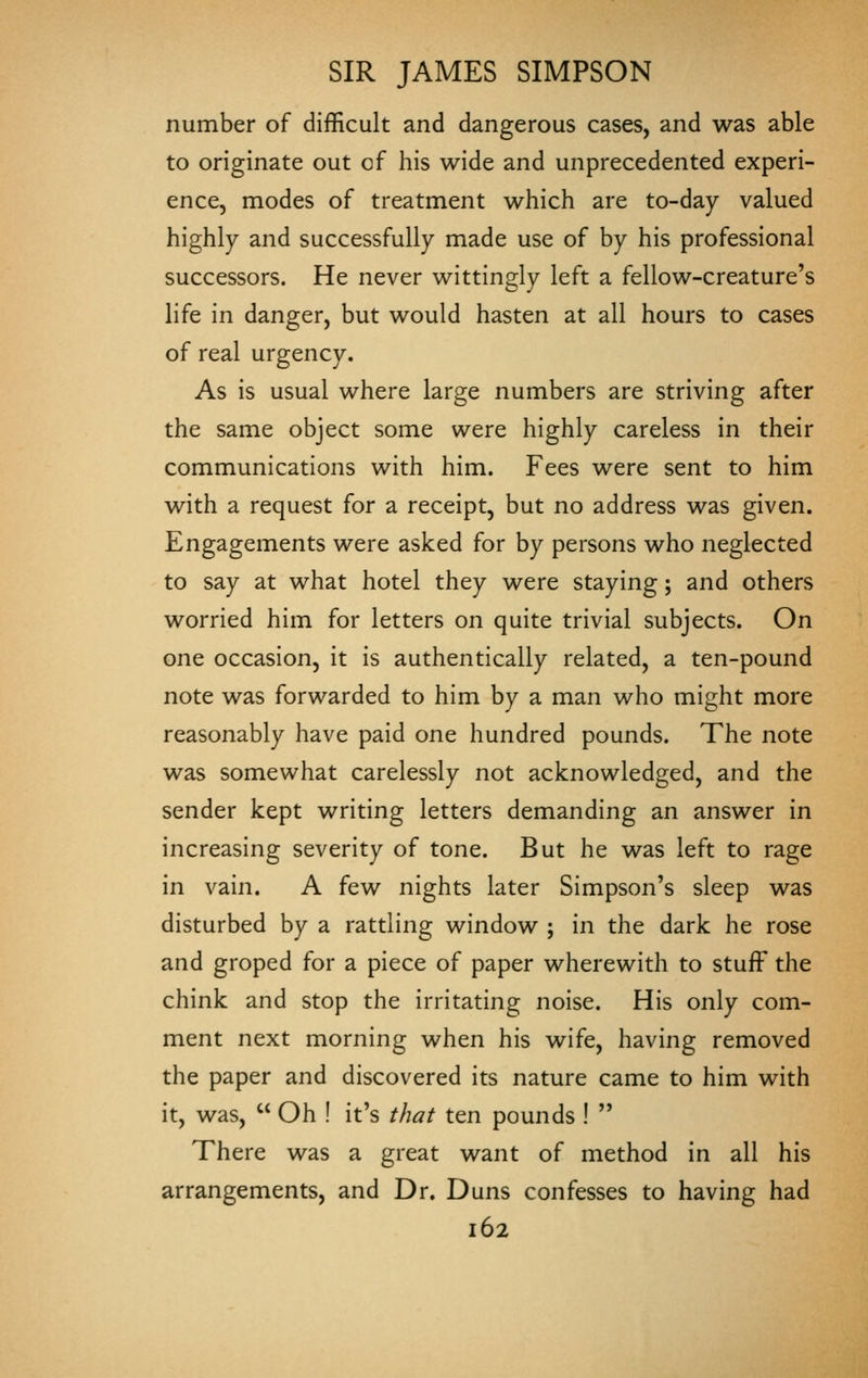 number of difficult and dangerous cases, and was able to originate out of his wide and unprecedented experi- ence, modes of treatment which are to-day valued highly and successfully made use of by his professional successors. He never wittingly left a fellow-creature's life in danger, but would hasten at all hours to cases of real urgency. As is usual where large numbers are striving after the same object some were highly careless in their communications with him. Fees were sent to him with a request for a receipt, but no address was given. Engagements were asked for by persons who neglected to say at what hotel they were staying; and others worried him for letters on quite trivial subjects. On one occasion, it is authentically related, a ten-pound note was forwarded to him by a man who might more reasonably have paid one hundred pounds. The note was somewhat carelessly not acknowledged, and the sender kept writing letters demanding an answer in increasing severity of tone. But he was left to rage in vain. A few nights later Simpson's sleep was disturbed by a rattling window ; in the dark he rose and groped for a piece of paper wherewith to stuff the chink and stop the irritating noise. His only com- ment next morning when his wife, having removed the paper and discovered its nature came to him with it, was,  Oh ! it's that ten pounds !  There was a great want of method in all his arrangements, and Dr. Duns confesses to having had