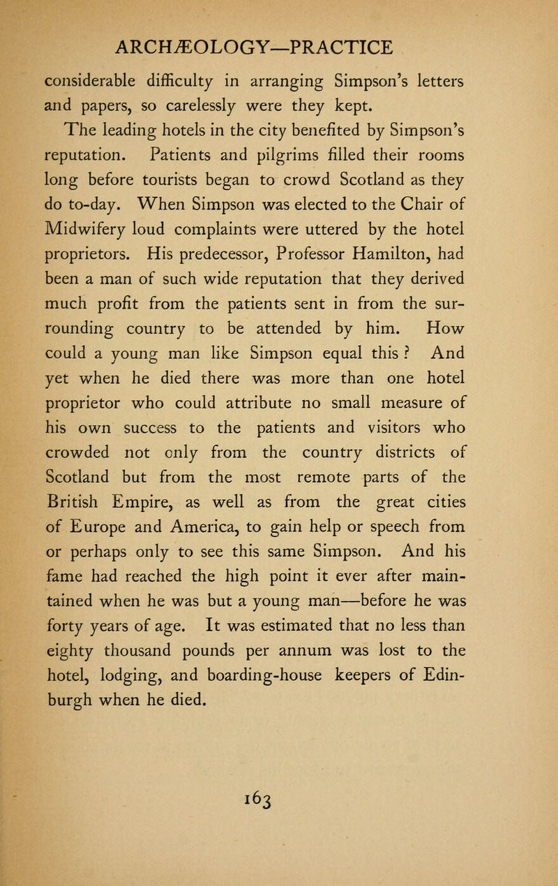 considerable difficulty in arranging Simpson's letters and papers, so carelessly were they kept. The leading hotels in the city benefited by Simpson's reputation. Patients and pilgrims filled their rooms long before tourists began to crowd Scotland as they do to-day. When Simpson was elected to the Chair of Midwifery loud complaints were uttered by the hotel proprietors. His predecessor, Professor Hamilton, had been a man of such wide reputation that they derived much profit from the patients sent in from the sur- rounding country to be attended by him. How could a young man like Simpson equal this ? And yet v/hen he died there was more than one hotel proprietor who could attribute no small measure of his own success to the patients and visitors who crowded not only from the country districts of Scotland but from the most remote parts of the British Empire, as well as from the great cities of Europe and America, to gain help or speech from or perhaps only to see this same Simpson. And his fame had reached the high point it ever after main- tained when he was but a young man—before he was forty years of age. It was estimated that no less than eighty thousand pounds per annum was lost to the hotel, lodging, and boarding-house keepers of Edin- burgh when he died.