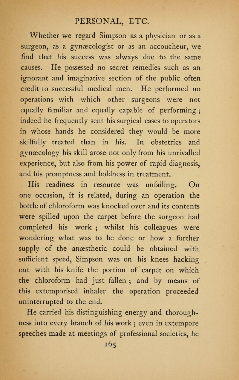 Whether we regard Simpson as a physician or as a surgeon, as a gynaecologist or as an accoucheur, we find that his success was always due to the same causes. He possessed no secret remedies such as an ignorant and imaginative section of the public often credit to successful medical men. He performed no operations with which other surgeons were not equally familiar and equally capable of performing ; indeed he frequently sent his surgical cases to operators in whose hands he considered they would be more skilfully treated than in his. In obstetrics and gynaecology his skill arose not only from his unrivalled experience, but also from his power of rapid diagnosis, and his promptness and boldness in treatment. His readiness in resource was unfailing. On one occasion, it is related, during an operation the bottle of chloroform was knocked over and its contents were spilled upon the carpet before the surgeon had completed his work ; whilst his colleagues were wondering what was to be done or how a further supply of the anaesthetic could be obtained with sufficient speed, Simpson was on his knees hacking out with his knife the portion of carpet on which the chloroform had just fallen ; and by means of this extemporised inhaler the operation proceeded uninterrupted to the end. He carried his distinguishing energy and thorough- ness into every branch of his work ; even in extempore speeches made at meetings of professional societies, he