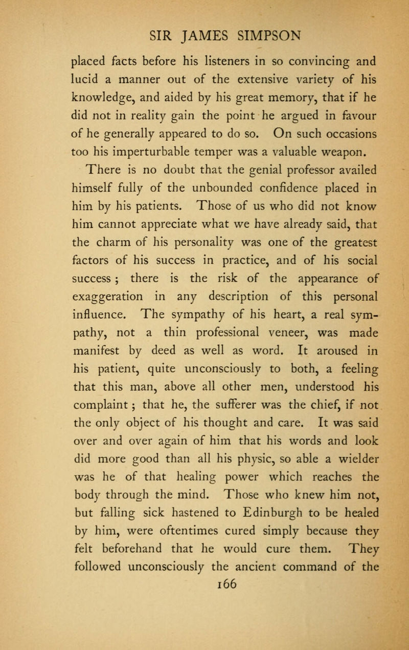 placed facts before his listeners in so convincing and lucid a manner out of the extensive variety of his knowledge, and aided by his great memory, that if he did not in reality gain the point he argued in fav^our of he generally appeared to do so. On such occasions too his imperturbable temper was a valuable weapon. There is no doubt that the genial professor availed himself fully of the unbounded confidence placed in him by his patients. Those of us who did not know him cannot appreciate what we have already said, that the charm of his personality was one of the greatest factors of his success in practice, and of his social success ; there is the risk of the appearance of exaggeration in any description of this personal influence. The sympathy of his heart, a real sym- pathy, not a thin professional veneer, was made manifest by deed as well as word. It aroused in his patient, quite unconsciously to both, a feeling that this man, above all other men, understood his complaint; that he, the sufferer was the chief, if not the only object of his thought and care. It was said over and over again of him that his words and look did more good than all his physic, so able a wielder was he of that healing power which reaches the body through the mind. Those who knew him not, but falling sick hastened to Edinburgh to be healed by him, were oftentimes cured simply because they felt beforehand that he would cure them. They followed unconsciously the ancient command of the i66