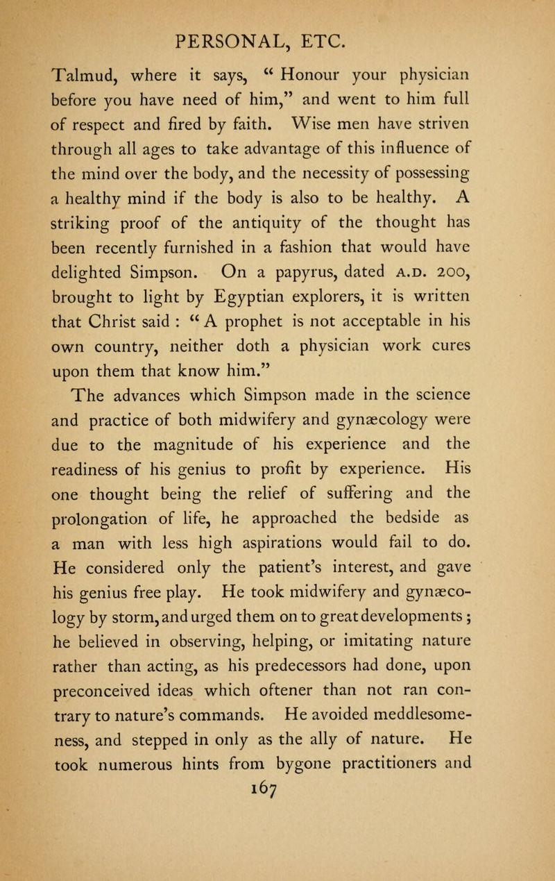 Talmud, where it says,  Honour your physician before you have need of him, and went to him full of respect and fired by faith. Wise men have striven through all ages to take advantage of this influence of the mind over the body, and the necessity of possessing a healthy mind if the body is also to be healthy. A striking proof of the antiquity of the thought has been recently furnished in a fashion that would have delighted Simpson. On a papyrus, dated a.d. 200, brought to light by Egyptian explorers, it is written that Christ said :  A prophet is not acceptable in his own country, neither doth a physician work cures upon them that know him. The advances which Simpson made in the science and practice of both midwifery and gynaecology were due to the magnitude of his experience and the readiness of his genius to profit by experience. His one thought being the relief of suffering and the prolongation of Hfe, he approached the bedside as a man with less high aspirations would fail to do. He considered only the patient's interest, and gave his genius free play. He took midwifery and gynaeco- logy by storm, and urged them on to great developments ; he believed in observing, helping, or imitating nature rather than acting, as his predecessors had done, upon preconceived ideas which oftener than not ran con- trary to nature's commands. He avoided meddlesome- ness, and stepped in only as the ally of nature. He took numerous hints from bygone practitioners and