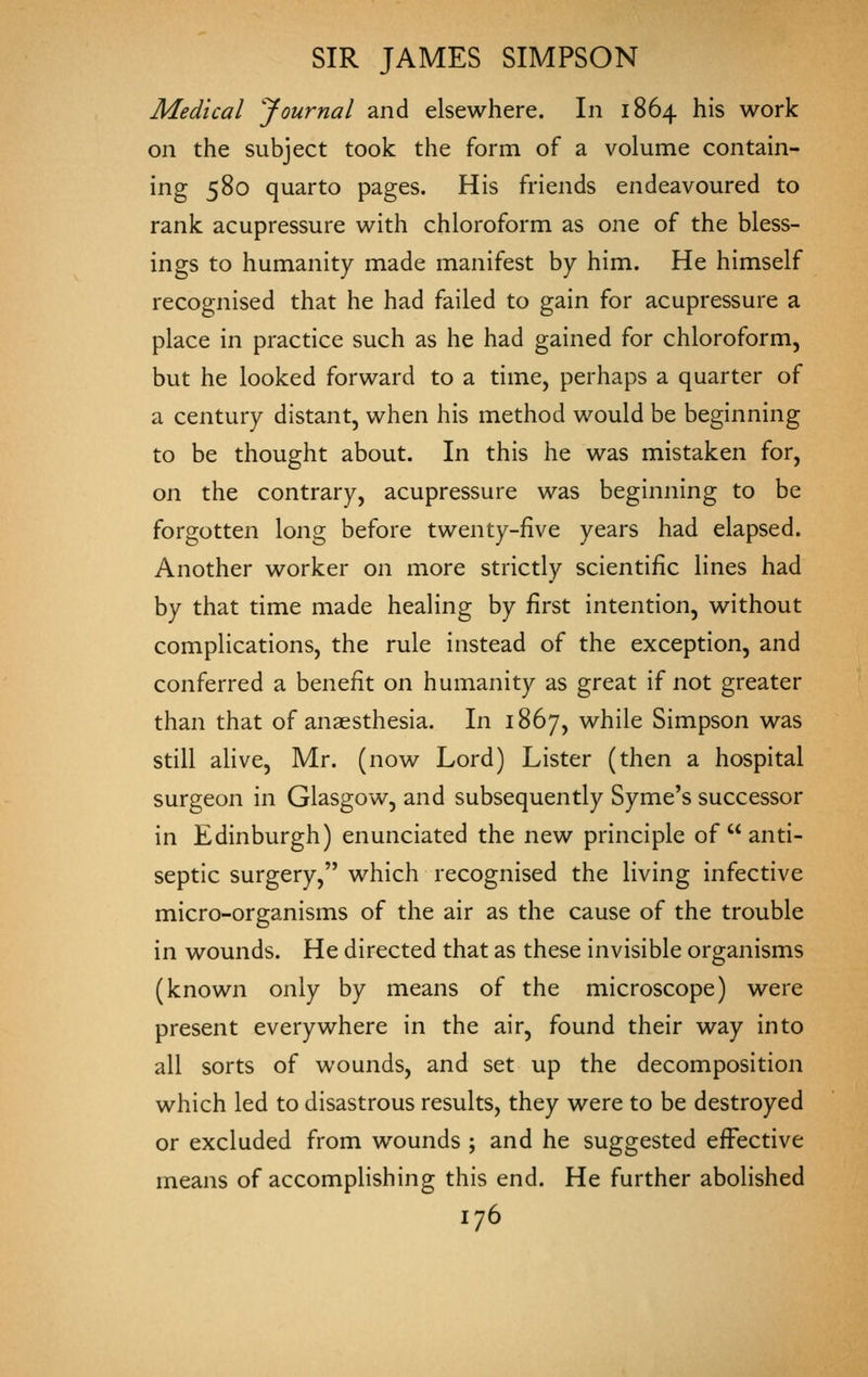 Medical Journal and elsewhere. In 1864 his work on the subject took the form of a volume contain- ing 580 quarto pages. His friends endeavoured to rank acupressure with chloroform as one of the bless- ings to humanity made manifest by him. He himself recognised that he had failed to gain for acupressure a place in practice such as he had gained for chloroform, but he looked forward to a time, perhaps a quarter of a century distant, when his method would be beginning to be thought about. In this he was mistaken for, on the contrary, acupressure was beginning to be forgotten long before twenty-five years had elapsed. Another worker on more strictly scientific lines had by that time made healing by first intention, without complications, the rule instead of the exception, and conferred a benefit on humanity as great if not greater than that of anaesthesia. In 1867, while Simpson was still aHve, Mr. (now Lord) Lister (then a hospital surgeon in Glasgow, and subsequently Syme's successor in Edinburgh) enunciated the new principle of  anti- septic surgery, which recognised the living infective micro-organisms of the air as the cause of the trouble in wounds. He directed that as these invisible organisms (known only by means of the microscope) were present everywhere in the air, found their way into all sorts of wounds, and set up the decomposition which led to disastrous results, they were to be destroyed or excluded from wounds ; and he suggested effective means of accomplishing this end. He further abolished