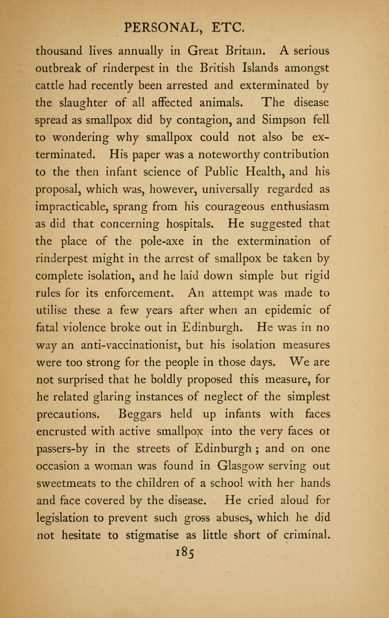 thousand lives annually in Great Britani. A serious outbreak of rinderpest in the British Islands amongst cattle had recently been arrested and exterminated by the slaughter of all affected animals. The disease spread as smallpox did by contagion, and Simpson fell to wondering why smallpox could not also be ex- terminated. His paper was a noteworthy contribution to the then infant science of Public Health, and his proposal, which Vv^as, however, universally regarded as impracticable, sprang from his courageous enthusiasm as did that concerning hospitals. He suggested that the place of the pole-axe in the extermination of rinderpest might in the arrest of smallpox be taken by complete isolation, and he laid down simple but rigid rules for its enforcement. An attempt was made to utilise these a few years after when an epidemic of fatal violence broke out in Edinburgh. He was in no way an anti-vaccinationist, but his isolation measures were too strong for the people in those days. We are not surprised that he boldly proposed this measure, for he related glaring instances of neglect of the simplest precautions. Beggars held up infants with faces encrusted with active smallpox into the very faces ot passers-by in the streets of Edinburgh ; and on one occasion a woman was found in Glasgow serving out sweetmeats to the children of a school with her hands and face covered by the disease. He cried aloud for legislation to prevent such gross abuses, which he did not hesitate to stigmatise as little short of criminal.